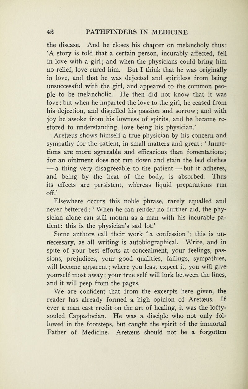 the disease. And he closes his chapter on melancholy thus: 'A story is told that a certain person, incurably affected, fell in love with a girl; and when the physicians could bring him no relief, love cured him. But I think that he was originally in love, and that he was dejected and spiritless from being unsuccessful with the girl, and appeared to the common peo- ple to be melancholic. He then did not know that it was love; but when he imparted the love to the girl, he ceased from his dejection, and dispelled his passion and sorrow; and with joy he awoke from his lowness of spirits, and he became re- stored to understanding, love being his physician.’ Aretseus shows himself a true physician by his concern and sympathy for the patient, in small matters and great: ‘ Inunc- tions are more agreeable and efficacious than fomentations; for an ointment does not run down and stain the bed clothes — a thing very disagreeable to the patient — but it adheres, and being by the heat of the body, is absorbed. Thus its effects are persistent, whereas liquid preparations run off.’ Elsewhere occurs this noble phrase, rarely equalled and never bettered: ‘ When he can render no further aid, the phy- sician alone can still mourn as a man with his incurable pa- tient: this is the physician’s sad lot.’ Some authors call their work ‘ a confession ’; this is un- necessary, as all writing is autobiographical. Write, and in spite of your best efforts at concealment, your feelings, pas- sions, prejudices, your good qualities, failings, sympathies, will become apparent; where you least expect it, you will give yourself most away; your true self will lurk between the lines, and it will peep from the pages. We are confident that from the excerpts here given, the reader has already formed a high opinion of Aretseus. If ever a man cast credit on the art of healing, it was the lofty- souled Cappadocian. He was a disciple who not only fol- lowed in the footsteps, but caught the spirit of the immortal Father of Medicine. Aretseus should not be a forgotten