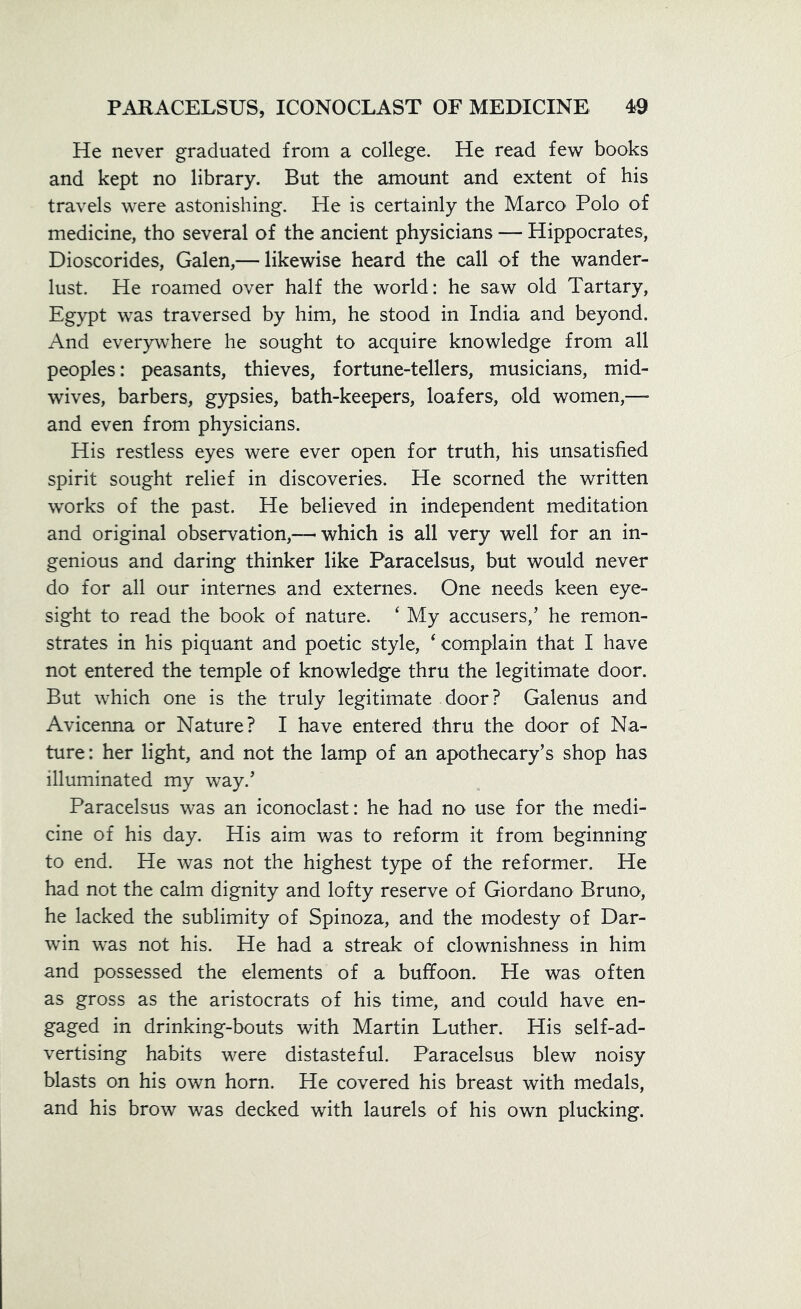 He never graduated from a college. He read few books and kept no library. But the amount and extent of his travels were astonishing. He is certainly the Marco Polo of medicine, tho several of the ancient physicians — Hippocrates, Dioscorides, Galen,— likewise heard the call of the wander- lust. He roamed over half the world: he saw old Tartary, Egypt was traversed by him, he stood in India and beyond. And everywhere he sought to acquire knowledge from all peoples: peasants, thieves, fortune-tellers, musicians, mid- wives, barbers, gypsies, bath-keepers, loafers, old women,—- and even from physicians. His restless eyes were ever open for truth, his unsatisfied spirit sought relief in discoveries. He scorned the written works of the past. He believed in independent meditation and original observation,—• which is all very well for an in- genious and daring thinker like Paracelsus, but would never do for all our internes and externes. One needs keen eye- sight to read the book of nature. ‘ My accusers,’ he remon- strates in his piquant and poetic style, 4 complain that I have not entered the temple of knowledge thru the legitimate door. But which one is the truly legitimate door? Galenus and Avicenna or Nature? I have entered thru the door of Na- ture : her light, and not the lamp of an apothecary’s shop has illuminated my way.’ Paracelsus was an iconoclast: he had no use for the medi- cine of his day. His aim was to reform it from beginning to end. He was not the highest type of the reformer. He had not the calm dignity and lofty reserve of Giordano Bruno, he lacked the sublimity of Spinoza, and the modesty of Dar- win was not his. He had a streak of clownishness in him and possessed the elements of a buffoon. He was often as gross as the aristocrats of his time, and could have en- gaged in drinking-bouts with Martin Luther. His self-ad- vertising habits were distasteful. Paracelsus blew noisy blasts on his own horn. He covered his breast with medals, and his brow was decked with laurels of his own plucking.