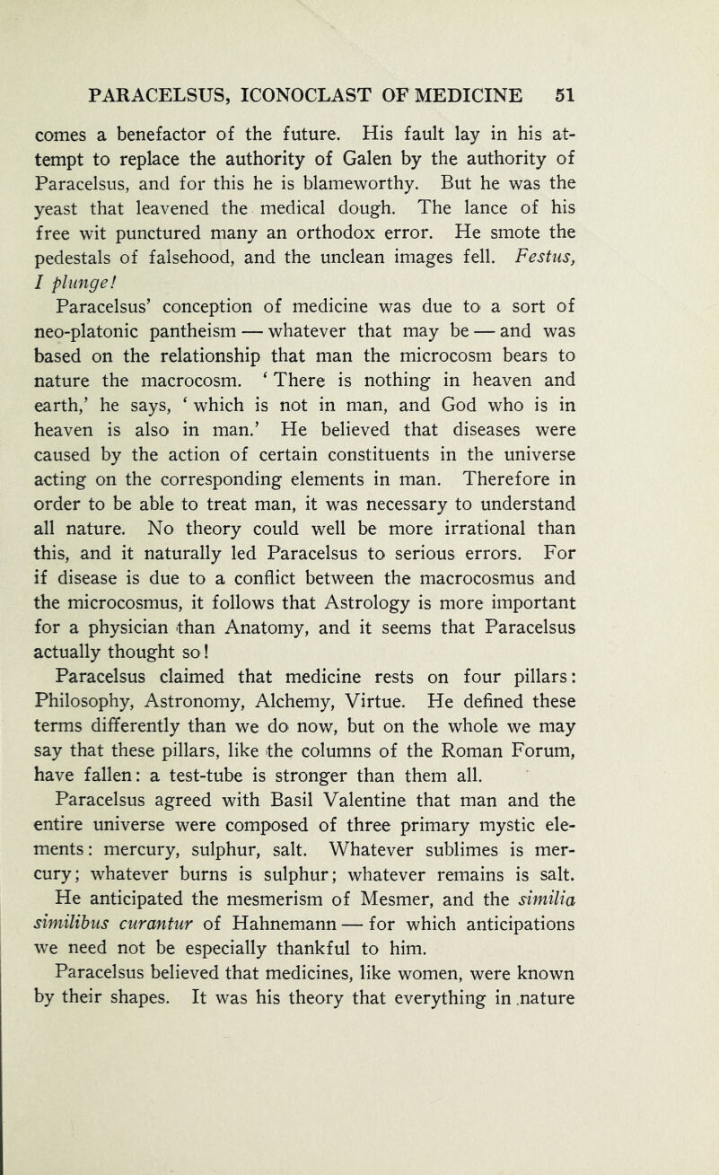 comes a benefactor of the future. His fault lay in his at- tempt to replace the authority of Galen by the authority of Paracelsus, and for this he is blameworthy. But he was the yeast that leavened the medical dough. The lance of his free wit punctured many an orthodox error. He smote the pedestals of falsehood, and the unclean images fell. Festus, I plunge! Paracelsus’ conception of medicine was due to a sort of neo-platonic pantheism — whatever that may be — and was based on the relationship that man the microcosm bears to nature the macrocosm. ‘ There is nothing in heaven and earth,’ he says, ‘ which is not in man, and God who is in heaven is also in man.’ He believed that diseases were caused by the action of certain constituents in the universe acting on the corresponding elements in man. Therefore in order to be able to treat man, it was necessary to understand all nature. No theory could well be more irrational than this, and it naturally led Paracelsus to serious errors. For if disease is due to a conflict between the macrocosmus and the microcosmus, it follows that Astrology is more important for a physician than Anatomy, and it seems that Paracelsus actually thought so! Paracelsus claimed that medicine rests on four pillars: Philosophy, Astronomy, Alchemy, Virtue. He defined these terms differently than we do now, but on the whole we may say that these pillars, like the columns of the Roman Forum, have fallen: a test-tube is stronger than them all. Paracelsus agreed with Basil Valentine that man and the entire universe were composed of three primary mystic ele- ments: mercury, sulphur, salt. Whatever sublimes is mer- cury; whatever burns is sulphur; whatever remains is salt. He anticipated the mesmerism of Mesmer, and the similia similibus curantur of Hahnemann — for which anticipations we need not be especially thankful to him. Paracelsus believed that medicines, like women, were known by their shapes. It was his theory that everything in nature