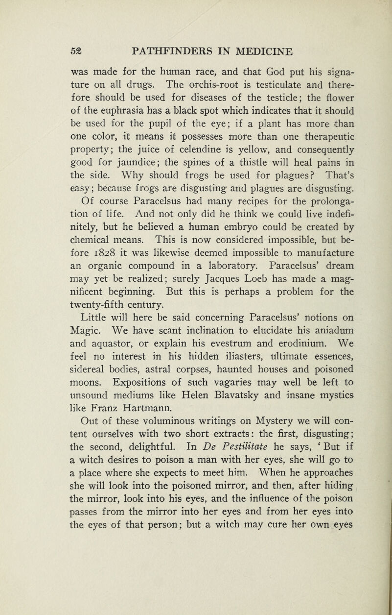 was made for the human race, and that God put his signa- ture on all drugs. The orchis-root is testiculate and there- fore should be used for diseases of the testicle; the flower of the euphrasia has a black spot which indicates that it should be used for the pupil of the eye; if a plant has more than one color, it means it possesses more than one therapeutic property; the juice of celendine is yellow, and consequently good for jaundice; the spines of a thistle will heal pains in the side. Why should frogs be used for plagues? That’s easy; because frogs are disgusting and plagues are disgusting. Of course Paracelsus had many recipes for the prolonga- tion of life. And not only did he think we could live indefi- nitely, but he believed a human embryo could be created by chemical means. This is now considered impossible, but be- fore 1828 it was likewise deemed impossible to manufacture an organic compound in a laboratory. Paracelsus’ dream may yet be realized; surely Jacques Loeb has made a mag- nificent beginning. But this is perhaps a problem for the twenty-fifth century. Little will here be said concerning Paracelsus’ notions on Magic. We have scant inclination to elucidate his aniadum and aquastor, or explain his evestrum and erodinium. We feel no interest in his hidden iliasters, ultimate essences, sidereal bodies, astral corpses, haunted houses and poisoned moons. Expositions of such vagaries may well be left to unsound mediums like Helen Blavatsky and insane mystics like Franz Hartmann. Out of these voluminous writings on Mystery we will con- tent ourselves with two short extracts: the first, disgusting; the second, delightful. In De Pestilitate he says, 4 But if a witch desires to poison a man with her eyes, she will go to a place where she expects to meet him. When he approaches she will look into the poisoned mirror, and then, after hiding the mirror, look into his eyes, and the influence of the poison passes from the mirror into her eyes and from her eyes into the eyes of that person; but a witch may cure her own eyes