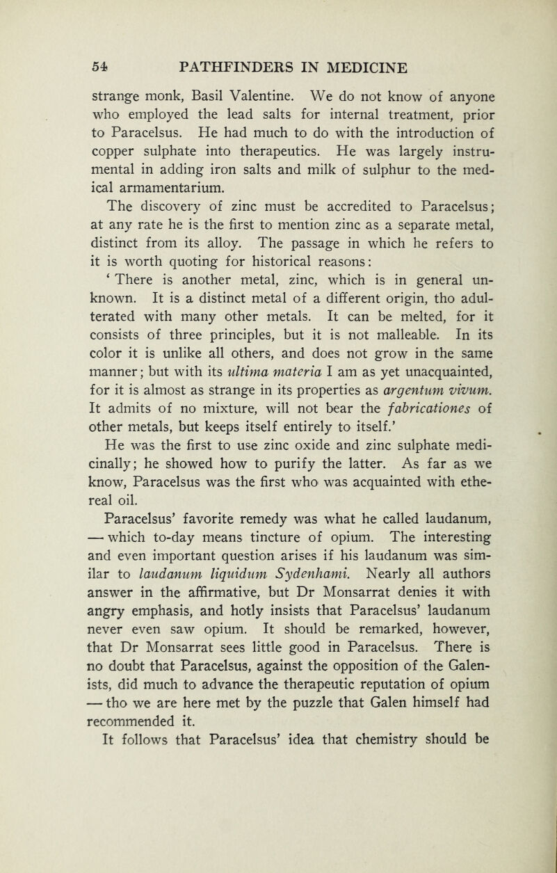 strange monk, Basil Valentine. We do not know of anyone who employed the lead salts for internal treatment, prior to Paracelsus. He had much to do with the introduction of copper sulphate into therapeutics. He was largely instru- mental in adding iron salts and milk of sulphur to the med- ical armamentarium. The discovery of zinc must be accredited to Paracelsus; at any rate he is the first to mention zinc as a separate metal, distinct from its alloy. The passage in which he refers to it is worth quoting for historical reasons: ‘ There is another metal, zinc, which is in general un- known. It is a distinct metal of a different origin, tho adul- terated with many other metals. It can be melted, for it consists of three principles, but it is not malleable. In its color it is unlike all others, and does not grow in the same manner; but with its ultima materia I am as yet unacquainted, for it is almost as strange in its properties as argentum vivum. It admits of no mixture, will not bear the fabricationes of other metals, but keeps itself entirely to itself.’ He was the first to use zinc oxide and zinc sulphate medi- cinally; he showed how to purify the latter. As far as we know, Paracelsus was the first who was acquainted with ethe- real oil. Paracelsus’ favorite remedy was what he called laudanum, — which to-day means tincture of opium. The interesting and even important question arises if his laudanum was sim- ilar to laudanum liquidum Sydenhami. Nearly all authors answer in the affirmative, but Dr Monsarrat denies it with angry emphasis, and hotly insists that Paracelsus’ laudanum never even saw opium. It should be remarked, however, that Dr Monsarrat sees little good in Paracelsus. There is no doubt that Paracelsus, against the opposition of the Galen- ists, did much to advance the therapeutic reputation of opium — tho we are here met by the puzzle that Galen himself had recommended it. It follows that Paracelsus’ idea that chemistry should be