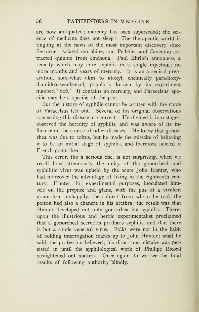 are now antiquated; mercury has been superseded; the sci- ence of medicine does not sleep! The therapeutic world is tingling at the news of the most important discovery since Serturner isolated morphine, and Pelletier and Caventou ex- tracted quinine from cinchona. Paul Ehrlich announces a remedy which may cure syphilis in a single injection: no more months and years of mercury. It is an arsenical prep- aration, somewhat akin to atoxyl, chemically paradioxy- diamidoarsenobenzol, popularly known by its experiment number, 4 606/ It contains no mercury, and Paracelsus’ spe- cific may be a specific of the past. But the history of syphilis cannot be written with the name of Paracelsus left out. Several of his original observations concerning this disease are correct. He divided it into stages, observed the heredity of syphilis, and was aware of its in- fluence on the course of other diseases. He knew that gonor- rhea was due to coitus, but he made the mistake of believing it to be an initial stage of syphilis, and therefore labeled it French gonorrhea. This error, tho a serious one, is not surprising, when we recall how strenuously the unity of the gonorrheal and syphilitic virus was upheld by the acute John Hunter, who had moreover the advantage of living in the eighteenth cen- tury. Hunter, for experimental purposes, inoculated him- self on the prepuce and glans, with the pus of a virulent gonorrhea; unhappily, the subject from whom he took the poison had also a chancre in his urethra; the result was that Hunter developed not only gonorrhea but syphilis. There- upon the illustrious and heroic experimentalist proclaimed that a gonorrheal secretion produces syphilis, and that there is but a single venereal virus. Folks were not in the habit of holding interrogation marks up to John Hunter; what he said, the profession believed; his disastrous mistake was per- sisted in until the syphilological work of Phillipe Ricord straightened out matters. Once again do we see the fatal results of following authority blindly.