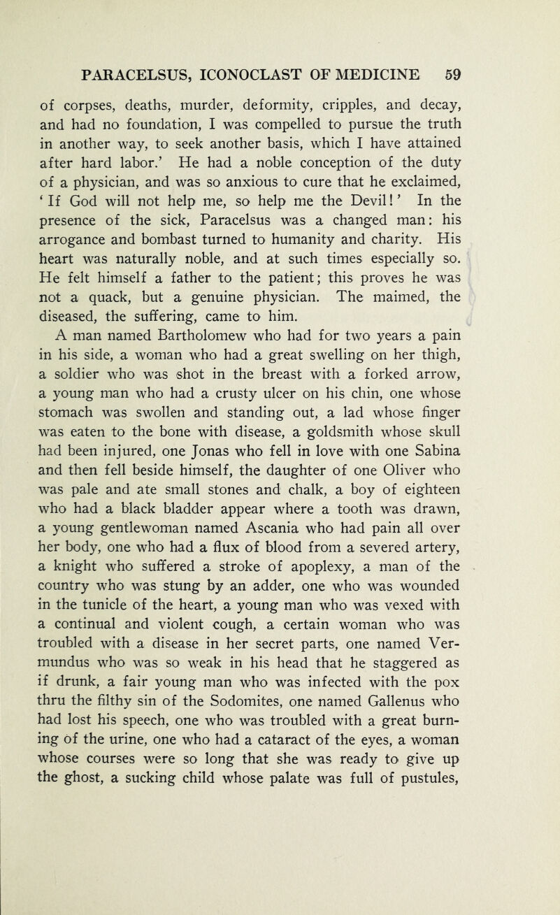 of corpses, deaths, murder, deformity, cripples, and decay, and had no foundation, I was compelled to pursue the truth in another way, to seek another basis, which I have attained after hard labor/ He had a noble conception of the duty of a physician, and was so anxious to cure that he exclaimed, ‘If God will not help me, so help me the Devil!’ In the presence of the sick, Paracelsus was a changed man: his arrogance and bombast turned to humanity and charity. His heart was naturally noble, and at such times especially so. He felt himself a father to the patient; this proves he was not a quack, but a genuine physician. The maimed, the diseased, the suffering, came to him. A man named Bartholomew who had for two years a pain in his side, a woman who had a great swelling on her thigh, a soldier who was shot in the breast with a forked arrow, a young man who had a crusty ulcer on his chin, one whose stomach was swollen and standing out, a lad whose finger was eaten to the bone with disease, a goldsmith whose skull had been injured, one Jonas who fell in love with one Sabina and then fell beside himself, the daughter of one Oliver who was pale and ate small stones and chalk, a boy of eighteen who had a black bladder appear where a tooth was drawn, a young gentlewoman named Ascania who had pain all over her body, one who had a flux of blood from a severed artery, a knight who suffered a stroke of apoplexy, a man of the country who was stung by an adder, one who was wounded in the tunicle of the heart, a young man who was vexed with a continual and violent cough, a certain woman who was troubled with a disease in her secret parts, one named Ver- mundus who was so weak in his head that he staggered as if drunk, a fair young man who was infected with the pox thru the filthy sin of the Sodomites, one named Gallenus who had lost his speech, one who was troubled with a great burn- ing of the urine, one who had a cataract of the eyes, a woman whose courses were so long that she was ready to give up the ghost, a sucking child whose palate was full of pustules,