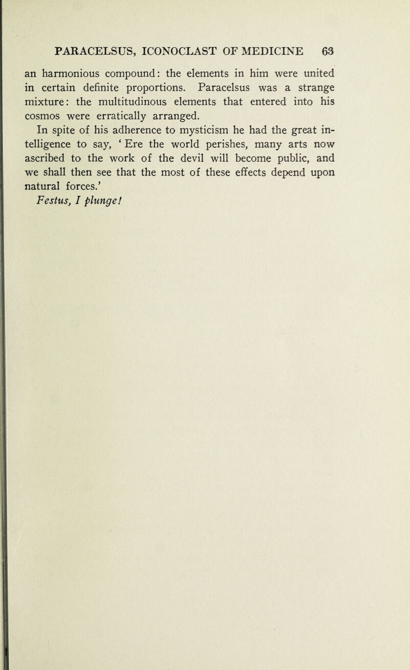 an harmonious compound: the elements in him were united in certain definite proportions. Paracelsus was a strange mixture: the multitudinous elements that entered into his cosmos were erratically arranged. In spite of his adherence to mysticism he had the great in- telligence to say, ‘ Ere the world perishes, many arts now ascribed to the work of the devil will become public, and we shall then see that the most of these effects depend upon natural forces.’ Festus, I plunge!