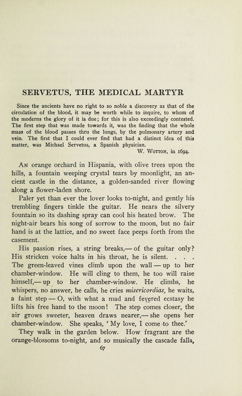 Since the ancients have no right to so noble a discovery as that of the circulation of the blood, it may be worth while to inquire, to whom of the moderns the glory of it is due; for this is also exceedingly contested. The first step that was made towards it, was the finding that the whole mass of the blood passes thru the lungs, by the pulmonary artery and vein. The first that I could ever find that had a distinct idea of this matter, was Michael Servetus, a Spanish physician. W. Wotton, in 1694. An orange orchard in Hispania, with olive trees upon the hills, a fountain weeping crystal tears by moonlight, an an- cient castle in the distance, a golden-sanded river flowing along a flower-laden shore. Paler yet than ever the lover looks to-night, and gently his trembling fingers tinkle the guitar. He nears the silvery fountain so its dashing spray can cool his heated brow. The night-air bears his song of sorrow to the moon, but no fair hand is at the lattice, and no sweet face peeps forth from the casement. His passion rises, a string breaks,— of the guitar only ? His stricken voice halts in his throat, he is silent. . . . The green-leaved vines climb upon the wall — up to her chamber-window. He will cling to them, he too will raise himself,— up to her chamber-window. He climbs, he whispers, no answer, he calls, he cries misericordias, he waits, a faint step — O, with what a mad and fevered ecstasy he lifts his free hand to the moon! The step comes closer, the air grows sweeter, heaven draws nearer,— she opens her chamber-window. She speaks, ‘ My love, I come to thee/ They walk in the garden below. How fragrant are the orange-blossoms to-night, and so musically the cascade falls,