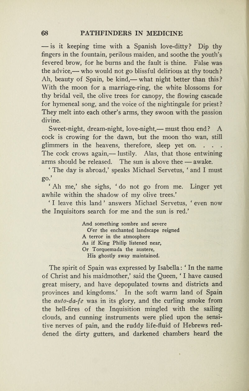 — is it keeping time with a Spanish love-ditty ? Dip thy fingers in the fountain, perilous maiden, and soothe the youth’s fevered brow, for he burns and the fault is thine. False was the advice,— who would not go blissful delirious at thy touch? Ah, beauty of Spain, be kind,— what night better than this? With the moon for a marriage-ring, the white blossoms for thy bridal veil, the olive trees for canopy, the flowing cascade for hymeneal song, and the voice of the nightingale for priest? They melt into each other’s arms, they swoon with the passion divine. Sweet-night, dream-night, love-night,— must thou end ? A cock is crowing for the dawn, but the moon tho wan, still glimmers in the heavens, therefore, sleep yet on. . . . The cock crows again,— lustily. Alas, that those entwining arms should be released. The sun is above thee — awake. 4 The day is abroad,’ speaks Michael Servetus, 4 and I must go-’ 4 Ah me,’ she sighs, 4 do not go from me. Linger yet awhile within the shadow of my olive trees.’ 41 leave this land ’ answers Michael Servetus, 4 even now the Inquisitors search for me and the sun is red.’ And something sombre and severe O’er the enchanted landscape reigned A terror in the atmosphere As if King Philip listened near, Or Torquemada the austere, His ghostly sway maintained. The spirit of Spain was expressed by Isabella: 4 In the name of Christ and his maidmother,’ said the Queen, 41 have caused great misery, and have depopulated towns and districts and provinces and kingdoms,’ In the soft warm land of Spain the auto-da-fe was in its glory, and the curling smoke from the hell-fires of the Inquisition mingled with the sailing clouds, and cunning instruments were plied upon the sensi- tive nerves of pain, and the ruddy life-fluid of Hebrews red- dened the dirty gutters, and darkened chambers heard the