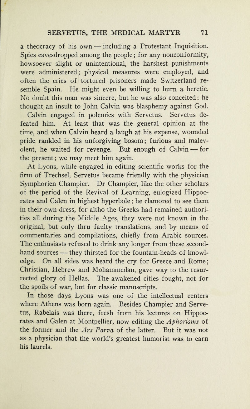 a theocracy of his own — including a Protestant Inquisition. Spies eavesdropped among the people; for any nonconformity, howsoever slight or unintentional, the harshest punishments were administered; physical measures were employed, and often the cries of tortured prisoners made Switzerland re- semble Spain. He might even be willing to burn a heretic. No doubt this man was sincere, but he was also conceited: he thought an insult to John Calvin was blasphemy against God. Calvin engaged in polemics with Servetus. Servetus de- feated him. At least that was the general opinion at the time, and when Calvin heard a laugh at his expense, wounded pride rankled in his unforgiving bosom; furious and malev- olent, he waited for revenge. But enough of Calvin — for the present; we may meet him again. At Lyons, while engaged in editing scientific works for the firm of Trechsel, Servetus became friendly with the physician Symphorien Champier. Dr Champier, like the other scholars of the period of the Revival of Learning, eulogized Hippoc- rates and Galen in highest hyperbole; he clamored to see them in their own dress, for altho the Greeks had remained authori- ties all during the Middle Ages, they were not known in the original, but only thru faulty translations, and by means of commentaries and compilations, chiefly from Arabic sources. The enthusiasts refused to drink any longer from these second- hand sources — they thirsted for the fountain-heads of knowl- edge. On all sides was heard the cry for Greece and Rome; Christian, Hebrew and Mohammedan, gave way to the resur- rected glory of Hellas. The awakened cities fought, not for the spoils of war, but for classic manuscripts. In those days Lyons was one of the intellectual centers where Athens was born again. Besides Champier and Serve- tus, Rabelais was there, fresh from his lectures on Hippoc- rates and Galen at Montpellier, now editing the Aphorisms of the former and the Ars Parva of the latter. But it was not as a physician that the world’s greatest humorist was to earn his laurels.