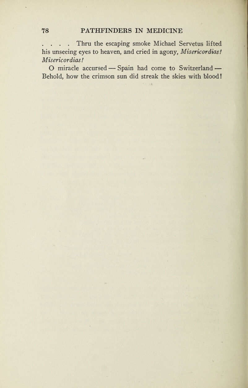 . . . . Thru the escaping smoke Michael Servetus lifted his unseeing eyes to heaven, and cried in agony, Misericordias! Misericordias! O miracle accursed — Spain had come to Switzerland — Behold, how the crimson sun did streak the skies with blood!