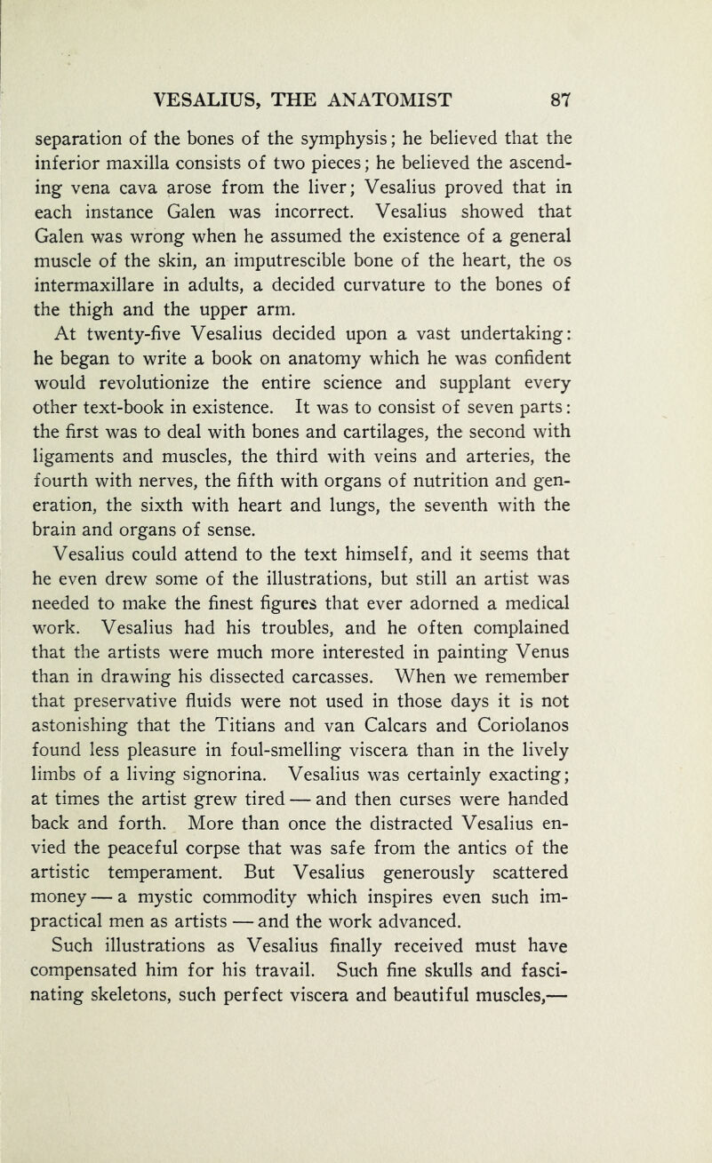 separation of the bones of the symphysis; he believed that the inferior maxilla consists of two pieces; he believed the ascend- ing vena cava arose from the liver; Vesalius proved that in each instance Galen was incorrect. Vesalius showed that Galen was wrong when he assumed the existence of a general muscle of the skin, an imputrescible bone of the heart, the os intermaxillare in adults, a decided curvature to the bones of the thigh and the upper arm. At twenty-five Vesalius decided upon a vast undertaking: he began to write a book on anatomy which he was confident would revolutionize the entire science and supplant every other text-book in existence. It was to consist of seven parts: the first was to deal with bones and cartilages, the second with ligaments and muscles, the third with veins and arteries, the fourth with nerves, the fifth with organs of nutrition and gen- eration, the sixth with heart and lungs, the seventh with the brain and organs of sense. Vesalius could attend to the text himself, and it seems that he even drew some of the illustrations, but still an artist was needed to make the finest figures that ever adorned a medical work. Vesalius had his troubles, and he often complained that the artists were much more interested in painting Venus than in drawing his dissected carcasses. When we remember that preservative fluids were not used in those days it is not astonishing that the Titians and van Calcars and Coriolanos found less pleasure in foul-smelling viscera than in the lively limbs of a living signorina. Vesalius was certainly exacting; at times the artist grew tired — and then curses were handed back and forth. More than once the distracted Vesalius en- vied the peaceful corpse that was safe from the antics of the artistic temperament. But Vesalius generously scattered money — a mystic commodity which inspires even such im- practical men as artists — and the work advanced. Such illustrations as Vesalius finally received must have compensated him for his travail. Such fine skulls and fasci- nating skeletons, such perfect viscera and beautiful muscles,—