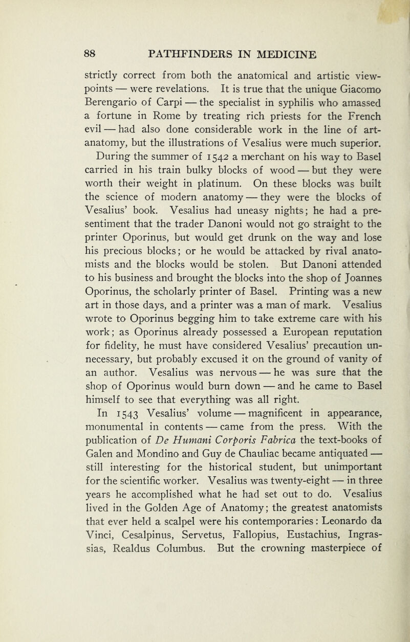 strictly correct from both the anatomical and artistic view- points — were revelations. It is true that the unique Giacomo Berengario of Carpi — the specialist in syphilis who amassed a fortune in Rome by treating rich priests for the French evil — had also done considerable work in the line of art- anatomy, but the illustrations of Vesalius were much superior. During the summer of 1542 a merchant on his way to Basel carried in his train bulky blocks of wood — but they were worth their weight in platinum. On these blocks was built the science of modern anatomy — they were the blocks of Vesalius’ book. Vesalius had uneasy nights ; he had a pre- sentiment that the trader Danoni would not go straight to the printer Oporinus, but would get drunk on the way and lose his precious blocks; or he would be attacked by rival anato- mists and the blocks would be stolen. But Danoni attended to his business and brought the blocks into the shop of Joannes Oporinus, the scholarly printer of Basel. Printing was a new art in those days, and a printer was a man of mark. Vesalius wrote to Oporinus begging him to take extreme care with his work; as Oporinus already possessed a European reputation for fidelity, he must have considered Vesalius’ precaution un- necessary, but probably excused it on the ground of vanity of an author. Vesalius was nervous— he was sure that the shop of Oporinus would burn down — and he came to Basel himself to see that everything was all right. In 1543 Vesalius’ volume — magnificent in appearance, monumental in contents — came from the press. With the publication of De Humani Corporis Fabrica the text-books of Galen and Mondino and Guy de Chauliac became antiquated — still interesting for the historical student, but unimportant for the scientific worker. Vesalius was twenty-eight — in three years he accomplished what he had set out to do. Vesalius lived in the Golden Age of Anatomy; the greatest anatomists that ever held a scalpel were his contemporaries: Leonardo da Vinci, Cesalpinus, Servetus, Fallopius, Eustachius, Ingras- sias, Realdus Columbus. But the crowning masterpiece of