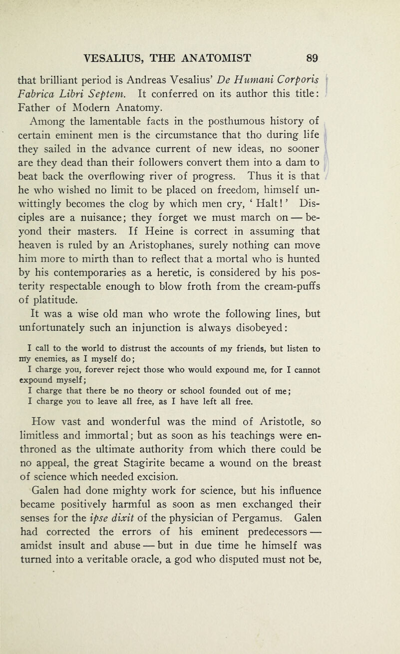that brilliant period is Andreas Vesalius’ De Humani Corporis Fabrica Libri Septem. It conferred on its author this title: Father of Modern Anatomy. Among the lamentable facts in the posthumous history of certain eminent men is the circumstance that tho during life they sailed in the advance current of new ideas, no sooner are they dead than their followers convert them into a dam to beat back the overflowing river of progress. Thus it is that he who wished no limit to be placed on freedom, himself un- wittingly becomes the clog by which men cry, ‘ Halt! ’ Dis- ciples are a nuisance; they forget we must march on — be- yond their masters. If Heine is correct in assuming that heaven is ruled by an Aristophanes, surely nothing can move him more to mirth than to reflect that a mortal who is hunted by his contemporaries as a heretic, is considered by his pos- terity respectable enough to blow froth from the cream-puffs of platitude. It was a wise old man who wrote the following lines, but unfortunately such an injunction is always disobeyed: I call to the world to distrust the accounts of my friends, but listen to my enemies, as I myself do; I charge you, forever reject those who would expound me, for I cannot expound myself; I charge that there be no theory or school founded out of me; I charge you to leave all free, as I have left all free. How vast and wonderful was the mind of Aristotle, so limitless and immortal; but as soon as his teachings were en- throned as the ultimate authority from which there could be no appeal, the great Stagirite became a wound on the breast of science which needed excision. Galen had done mighty work for science, but his influence became positively harmful as soon as men exchanged their senses for the ipse dixit of the physician of Pergamus. Galen had corrected the errors of his eminent predecessors — amidst insult and abuse — but in due time he himself was