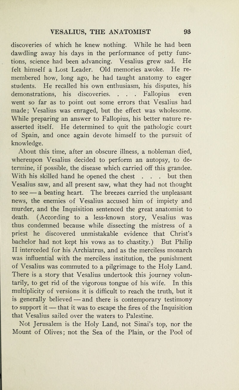 discoveries of which he knew nothing. While he had been dawdling away his days in the performance of petty func- tions, science had been advancing. Vesalius grew sad. He felt himself a Lost Leader. Old memories awoke. He re- membered how, long ago, he had taught anatomy to eager students. He recalled his own enthusiasm, his disputes, his demonstrations, his discoveries. . . . Fallopius even went so far as to point out some errors that Vesalius had made; Vesalius was enraged, but the effect was wholesome. While preparing an answer to Fallopius, his better nature re- asserted itself. He determined to quit the pathologic court of Spain, and once again devote himself to the pursuit of knowledge. About this time, after an obscure illness, a nobleman died, whereupon Vesalius decided to perform an autopsy, to de- termine, if possible, the disease which carried off this grandee. With his skilled hand he opened the chest . . . but then Vesalius saw, and all present saw, what they had not thought to see — a beating heart. The breezes carried the unpleasant news, the enemies of Vesalius accused him of impiety and murder, and the Inquisition sentenced the great anatomist to death. (According to a less-known story, Vesalius was thus condemned because while dissecting the mistress of a priest he discovered unmistakable evidence that Christ’s bachelor had not kept his vows as to chastity.) But Philip II interceded for his Archiatrus, and as the merciless monarch was influential with the merciless institution, the punishment of Vesalius was commuted to a pilgrimage to the Holy Land. There is a story that Vesalius undertook this journey volun- tarily, to get rid of the vigorous tongue of his wife. In this multiplicity of versions it is difficult to reach the truth, but it is generally believed — and there is contemporary testimony to support it — that it was to escape the fires of the Inquisition that Vesalius sailed over the waters to Palestine. Not Jerusalem is the Holy Land, not Sinai’s top, nor the Mount of Olives; not the Sea of the Plain, or the Pool of