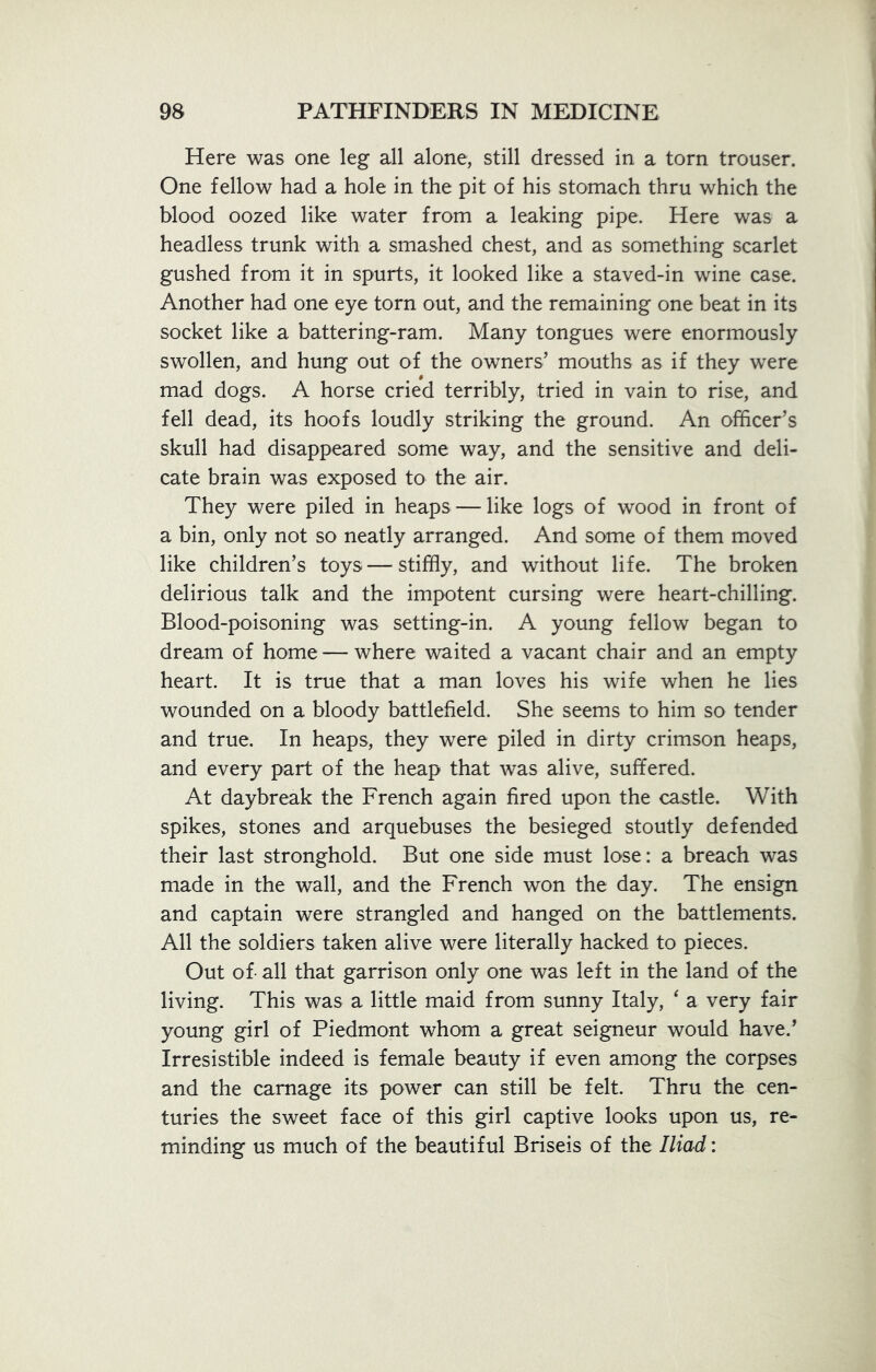 Here was one leg all alone, still dressed in a torn trouser. One fellow had a hole in the pit of his stomach thru which the blood oozed like water from a leaking pipe. Here was a headless trunk with a smashed chest, and as something scarlet gushed from it in spurts, it looked like a staved-in wine case. Another had one eye torn out, and the remaining one beat in its socket like a battering-ram. Many tongues were enormously swollen, and hung out of the owners’ mouths as if they were mad dogs. A horse cried terribly, tried in vain to rise, and fell dead, its hoofs loudly striking the ground. An officer’s skull had disappeared some way, and the sensitive and deli- cate brain was exposed to the air. They were piled in heaps — like logs of wood in front of a bin, only not so neatly arranged. And some of them moved like children’s toys — stiffly, and without life. The broken delirious talk and the impotent cursing were heart-chilling. Blood-poisoning was setting-in. A young fellow began to dream of home — where waited a vacant chair and an empty heart. It is true that a man loves his wife when he lies wounded on a bloody battlefield. She seems to him so tender and true. In heaps, they were piled in dirty crimson heaps, and every part of the heap that was alive, suffered. At daybreak the French again fired upon the castle. With spikes, stones and arquebuses the besieged stoutly defended their last stronghold. But one side must lose: a breach was made in the wall, and the French won the day. The ensign and captain were strangled and hanged on the battlements. All the soldiers taken alive were literally hacked to pieces. Out of- all that garrison only one was left in the land of the living. This was a little maid from sunny Italy, ‘ a very fair young girl of Piedmont whom a great seigneur would have.’ Irresistible indeed is female beauty if even among the corpses and the carnage its power can still be felt. Thru the cen- turies the sweet face of this girl captive looks upon us, re- minding us much of the beautiful Briseis of the Iliad: