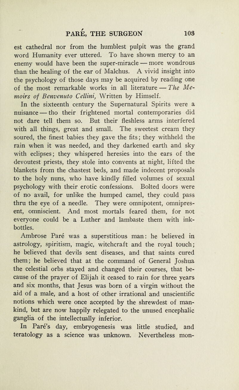 est cathedral nor from the humblest pulpit was the grand word Humanity ever uttered. To have shown mercy to an enemy would have been the super-miracle — more wondrous than the healing of the ear of Malchus. A vivid insight into the psychology of those days may be acquired by reading one of the most remarkable works in all literature — The Me- moirs of Benvenuto Cellini, Written by Himself. In the sixteenth century the Supernatural Spirits were a nuisance — tho their frightened mortal contemporaries did not dare tell them so. But their fleshless arms interfered with all things, great and small. The sweetest cream they soured, the finest babies they gave the fits; they withheld the rain when it was needed, and they darkened earth and sky with eclipses; they whispered heresies into the ears of the devoutest priests, they stole into convents at night, lifted the blankets from the chastest beds, and made indecent proposals to the holy nuns, who have kindly filled volumes of sexual psychology with their erotic confessions. Bolted doors were of no avail, for unlike the humped camel, they could pass thru the eye of a needle. They were omnipotent, omnipres- ent, omniscient. And most mortals feared them, for not everyone could be a Luther and lambaste them with ink- bottles. Ambrose Pare was a superstitious man: he believed in astrology, spiritism, magic, witchcraft and the royal touch; he believed that devils sent diseases, and that saints cured them; he believed that at the command of General Joshua the celestial orbs stayed and changed their courses, that be- cause of the prayer of Elijah it ceased to rain for three years and six months, that Jesus was born of a virgin without the aid of a male, and a host of other irrational and unscientific notions which were once accepted by the shrewdest of man- kind, but are now happily relegated to the unused encephalic ganglia of the intellectually inferior. In Pare’s day, embryogenesis was little studied, and teratology as a science was unknown. Nevertheless mon-