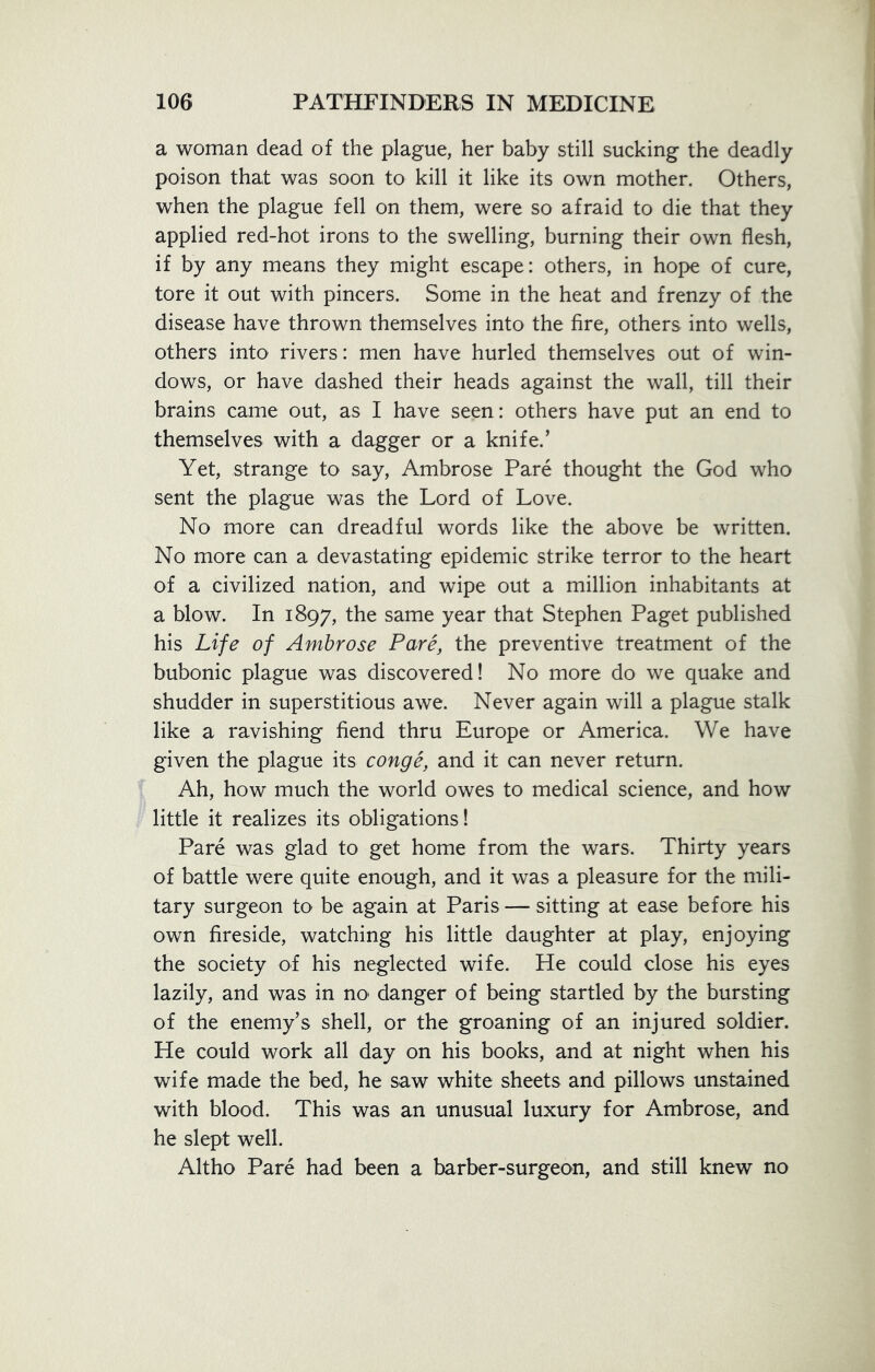 a woman dead of the plague, her baby still sucking the deadly poison that was soon to kill it like its own mother. Others, when the plague fell on them, were so afraid to die that they applied red-hot irons to the swelling, burning their own flesh, if by any means they might escape: others, in hope of cure, tore it out with pincers. Some in the heat and frenzy of the disease have thrown themselves into the fire, others into wells, others into rivers: men have hurled themselves out of win- dows, or have dashed their heads against the wall, till their brains came out, as I have seen: others have put an end to themselves with a dagger or a knife.’ Yet, strange to say, Ambrose Pare thought the God who sent the plague was the Lord of Love. No more can dreadful words like the above be written. No more can a devastating epidemic strike terror to the heart of a civilized nation, and wipe out a million inhabitants at a blow. In 1897, the same year that Stephen Paget published his Life of Ambrose Pare, the preventive treatment of the bubonic plague was discovered! No more do we quake and shudder in superstitious awe. Never again will a plague stalk like a ravishing fiend thru Europe or America. We have given the plague its conge, and it can never return. Ah, how much the world owes to medical science, and how little it realizes its obligations! Pare was glad to get home from the wars. Thirty years of battle were quite enough, and it was a pleasure for the mili- tary surgeon to be again at Paris — sitting at ease before his own fireside, watching his little daughter at play, enjoying the society of his neglected wife. He could close his eyes lazily, and was in no* danger of being startled by the bursting of the enemy’s shell, or the groaning of an injured soldier. He could work all day on his books, and at night when his wife made the bed, he saw white sheets and pillows unstained with blood. This was an unusual luxury for Ambrose, and he slept well. Altho Pare had been a barber-surgeon, and still knew no