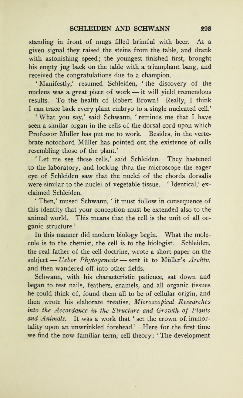 standing in front of mugs filled brimful with beer. At a given signal they raised the steins from the table, and drank with astonishing speed; the youngest finished first, brought his empty jug back on the table with a triumphant bang, and received the congratulations due to a champion. ‘ Manifestly/ resumed Schleiden, 4 the discovery of the nucleus was a great piece of work —- it will yield tremendous results. To the health of Robert Brown! Really, I think I can trace back every plant embryo to a single nucleated cell.’ ‘ What you say/ said Schwann, ‘ reminds me that I have seen a similar organ in the cells of the dorsal cord upon which Professor Muller has put me to work. Besides, in the verte- brate notochord Muller has pointed out the existence of cells resembling those of the plant.’ 4 Let me see these cells,’ said Schleiden. They hastened to the laboratory, and looking thru the microscope the eager eye of Schleiden saw that the nuclei of the chorda dorsalis were similar to the nuclei of vegetable tissue. ‘ Identical,’ ex- claimed Schleiden. ‘ Then,’ mused Schwann, * it must follow in consequence of this identity that your conception must be extended also to the animal world. This means that the cell is the unit of all or- ganic structure.’ In this manner did modern biology begin. What the mole- cule is to the chemist, the cell is to the biologist. Schleiden, the real father of the cell doctrine, wrote a short paper on the subject — Ueber Pkytogenesis — sent it to Muller’s Archiv, and then wandered off into other fields. Schwann, with his characteristic patience, sat down and began to test nails, feathers, enamels, and all organic tissues he could think of, found them all to be of cellular origin, and then wrote his elaborate treatise, Microscopical Researches into the Accordance in the Structure and Growth of Plants and Animals. It was a work that ‘ set the crown of. immor- tality upon an unwrinkled forehead.’ Here for the first time we find the now familiar term, cell theory: * The development