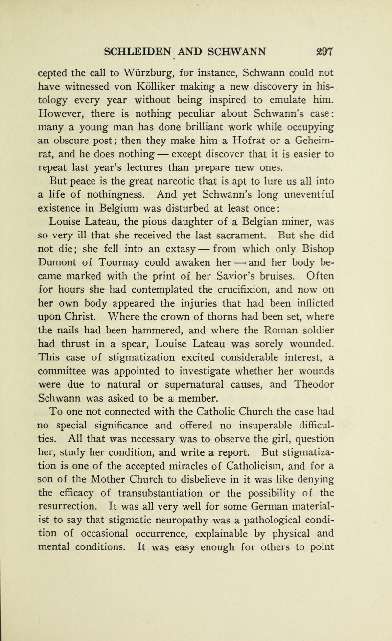 cepted the call to Wurzburg, for instance, Schwann could not have witnessed von Kolliker making a new discovery in his- tology every year without being inspired to emulate him. However, there is nothing peculiar about Schwann’s case: many a young man has done brilliant work while occupying an obscure post; then they make him a Hofrat or a Geheim- rat, and he does nothing — except discover that it is easier to repeat last year’s lectures than prepare new ones. But peace is the great narcotic that is apt to lure us all into a life of nothingness. And yet Schwann’s long uneventful existence in Belgium was disturbed at least once: Louise Lateau, the pious daughter of a Belgian miner, was so very ill that she received the last sacrament. But she did not die; she fell into an extasy—from which only Bishop Dumont of Tournay could awaken her—and her body be- came marked with the print of her Savior’s bruises. Often for hours she had contemplated the crucifixion, and now on her own body appeared the injuries that had been inflicted upon Christ. Where the crown of thorns had been set, where the nails had been hammered, and where the Roman soldier had thrust in a spear, Louise Lateau was sorely wounded. This case of stigmatization excited considerable interest, a committee was appointed to investigate whether her wounds were due to natural or supernatural causes, and Theodor Schwann was asked to be a member. To one not connected with the Catholic Church the case had no special significance and offered no insuperable difficul- ties. All that was necessary was to observe the girl, question her, study her condition, and write a report. But stigmatiza- tion is one of the accepted miracles of Catholicism, and for a son of the Mother Church to disbelieve in it was like denying the efficacy of transubstantiation or the possibility of the resurrection. It was all very well for some German material- ist to say that stigmatic neuropathy was a pathological condi- tion of occasional occurrence, explainable by physical and mental conditions. It was easy enough for others to point