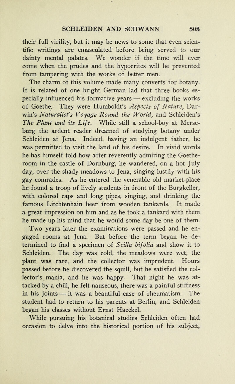 their full virility, but it may be news to some that even scien- tific writings are emasculated before being served to our dainty mental palates. We wonder if the time will ever come when the prudes and the hypocrites will be prevented from tampering with the works of better men. The charm of this volume made many converts for botany. It is related of one bright German lad that three books es- pecially influenced his formative years — excluding the works of Goethe. They were Humboldt’s Aspects of Nature, Dar- win’s Naturalist’s Voyage Round the World, and Schleiden’s The Plant and its Life. While still a school-boy at Merse- burg the ardent reader dreamed of studying botany under Schleiden at Jena. Indeed, having an indulgent father, he was permitted to visit the land of his desire. In vivid words he has himself told how after reverently admiring the Goethe- room in the castle of Dornburg, he wandered, on a hot July day, over the shady meadows to Jena, singing lustily with his gay comrades. As he entered the venerable old market-place he found a troop of lively students in front of the Burgkeller, with colored caps and long pipes, singing, and drinking the famous Litchtenhain beer from wooden tankards. It made a great impression on him and as he took a tankard with them he made up his mind that he would some day be one of them. Two years later the examinations were passed and he en- gaged rooms at Jena. But before the term began he de- termined to find a specimen of S cilia hi folia and show it to Schleiden. The day was cold, the meadows were wet, the plant was rare, and the collector was imprudent. Hours passed before he discovered the squill, but he satisfied the col- lector’s mania, and he was happy. That night he was at- tacked by a chill, he felt nauseous, there was a painful stiffness in his joints — it was a beautiful case of rheumatism. The student had to return to his parents at Berlin, and Schleiden began his classes without Ernst Haeckel. While pursuing his botanical studies Schleiden often had occasion to delve into the historical portion of his subject.