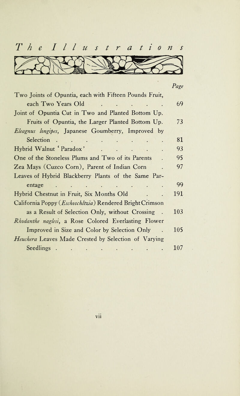 Page Two Joints of Opuntia, each with Fifteen Pounds Fruit, each Two Years Old ..... 69 Joint of Opuntia Cut in Two and Planted Bottom Up. Fruits of Opuntia, the Larger Planted Bottom Up. 73 Eleagnus longipes, Japanese Goumberry, Improved by Selection ........ 81 Hybrid Walnut ‘Paradox’ ..... 93 One of the Stoneless Plums and Two of its Parents . 95 Zea Mays (Cuzco Corn), Parent of Indian Corn . 97 Leaves of Hybrid Blackberry Plants of the Same Par- entage ........ 99 Hybrid Chestnut in Fruit, Six Months Old . . 191 California Poppy (Eschoschltzia) Rendered Bright Crimson as a Result of Selection Only, without Crossing . 103 Rhodanthe naglesi, a Rose Colored Everlasting Flower Improved in Size and Color by Selection Only . 105 Heuchera Leaves Made Crested by Selection of Varying Seedlings ........ 107 Vll