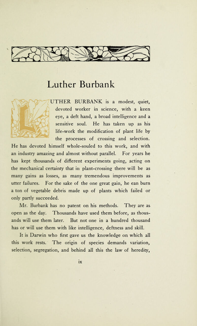 Luther Burbank UTHER BURBANK is a modest, quiet, devoted worker in science, with a keen eye, a deft hand, a broad intelligence and a sensitive soul. He has taken up as his life-work the modification of plant life by the processes of crossing and selection. He has devoted himself whole-souled to this work, and with an industry amazing and almost without parallel. For years he has kept thousands of different experiments going, acting on the mechanical certainty that in plant-crossing there will be as many gains as losses, as many tremendous improvements as utter failures. For the sake of the one great gain, he ean burn a ton of vegetable debris made up of plants which failed or only partly succeeded. Mr. Burbank has no patent on his methods. They are as open as the day. Thousands have used them before, as thous- ands will use them later. But not one in a hundred thousand has or will use them with like intelligence, deftness and skill. It is Darwin who first gave us the knowledge on which all this work rests. The origin of species demands variation, selection, segregation, and behind all this the law of heredity,