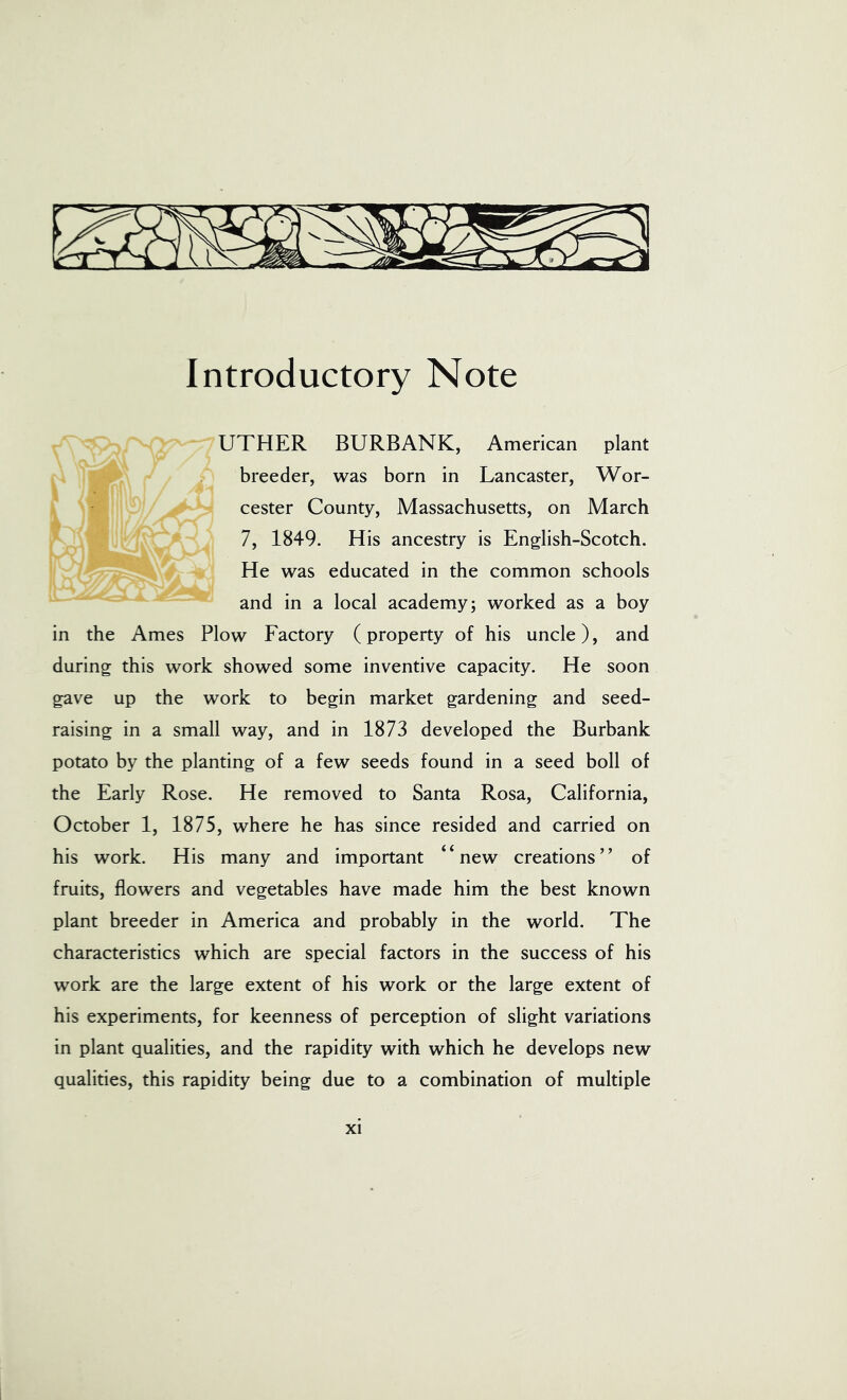 Introductory Note UTHER BURBANK, American plant breeder, was born in Lancaster, Wor- cester County, Massachusetts, on March 7, 1849. His ancestry is English-Scotch. He was educated in the common schools and in a local academy; worked as a boy in the Ames Plow Factory (property of his uncle), and during this work showed some inventive capacity. He soon gave up the work to begin market gardening and seed- raising in a small way, and in 1873 developed the Burbank potato by the planting of a few seeds found in a seed boll of the Early Rose. He removed to Santa Rosa, California, October 1, 1875, where he has since resided and carried on his work. His many and important “new creations” of fruits, flowers and vegetables have made him the best known plant breeder in America and probably in the world. The characteristics which are special factors in the success of his work are the large extent of his work or the large extent of his experiments, for keenness of perception of slight variations in plant qualities, and the rapidity with which he develops new qualities, this rapidity being due to a combination of multiple