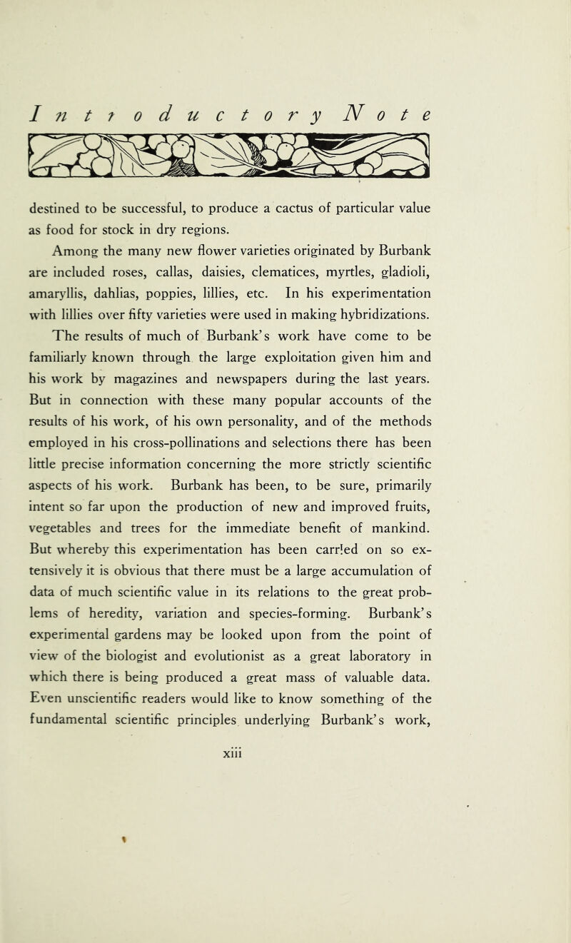 destined to be successful, to produce a cactus of particular value as food for stock in dry regions. Among the many new flower varieties originated by Burbank are included roses, callas, daisies, clematices, myrtles, gladioli, amaryllis, dahlias, poppies, lillies, etc. In his experimentation with lillies over fifty varieties were used in making hybridizations. The results of much of Burbank’s work have come to be familiarly known through the large exploitation given him and his work by magazines and newspapers during the last years. But in connection with these many popular accounts of the results of his work, of his own personality, and of the methods employed in his cross-pollinations and selections there has been little precise information concerning the more strictly scientific aspects of his work. Burbank has been, to be sure, primarily intent so far upon the production of new and improved fruits, vegetables and trees for the immediate benefit of mankind. But whereby this experimentation has been carried on so ex- tensively it is obvious that there must be a large accumulation of data of much scientific value in its relations to the great prob- lems of heredity, variation and species-forming. Burbank’s experimental gardens may be looked upon from the point of view of the biologist and evolutionist as a great laboratory in which there is being produced a great mass of valuable data. Even unscientific readers would like to know something of the fundamental scientific principles underlying Burbank’s work, xiii %