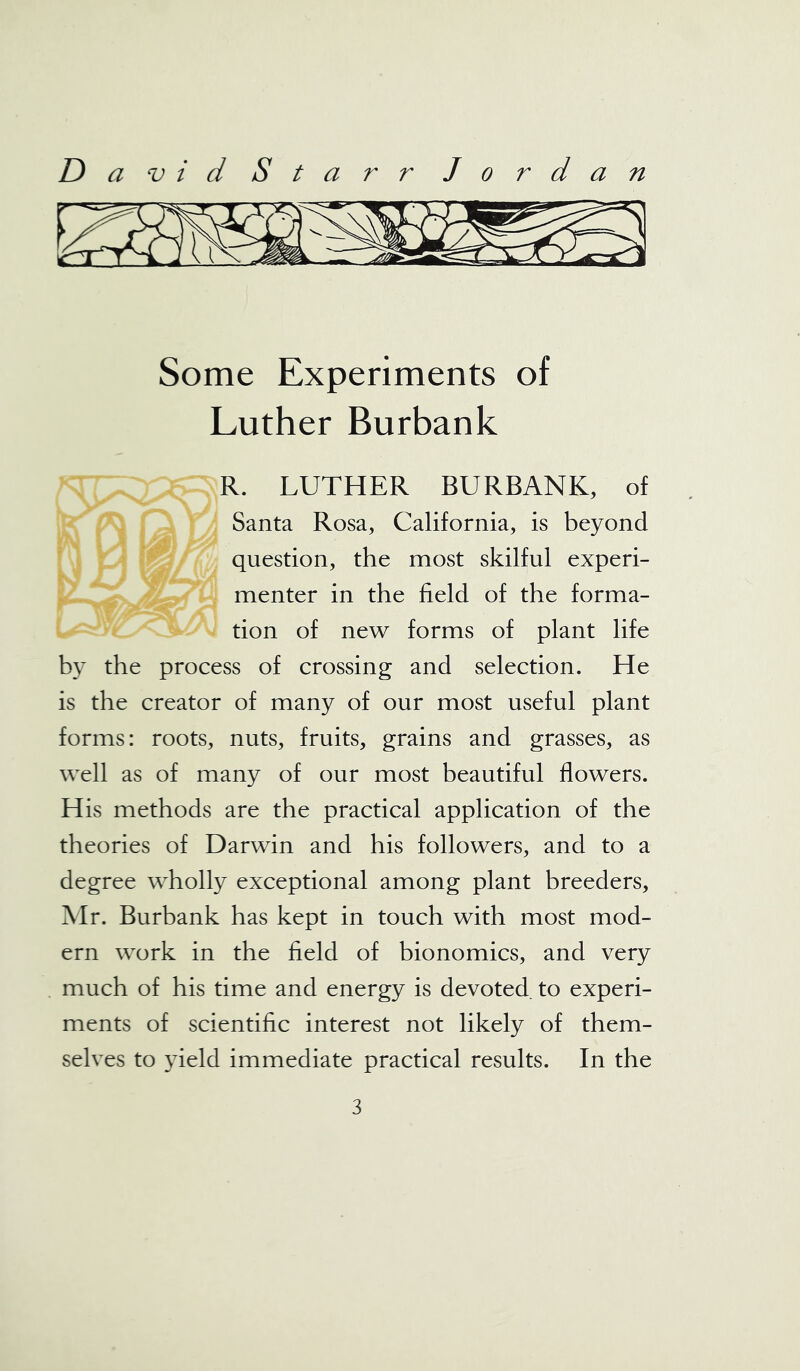 Some Experiments of Luther Burbank R. LUTHER BURBANK, of Santa Rosa, California, is beyond question, the most skilful experi- menter in the field of the forma- tion of new forms of plant life by the process of crossing and selection. He is the creator of many of our most useful plant forms: roots, nuts, fruits, grains and grasses, as well as of many of our most beautiful flowers. His methods are the practical application of the theories of Darwin and his followers, and to a degree wholly exceptional among plant breeders, Mr. Burbank has kept in touch with most mod- ern work in the field of bionomics, and very much of his time and energy is devoted to experi- ments of scientific interest not likely of them- selves to yield immediate practical results. In the