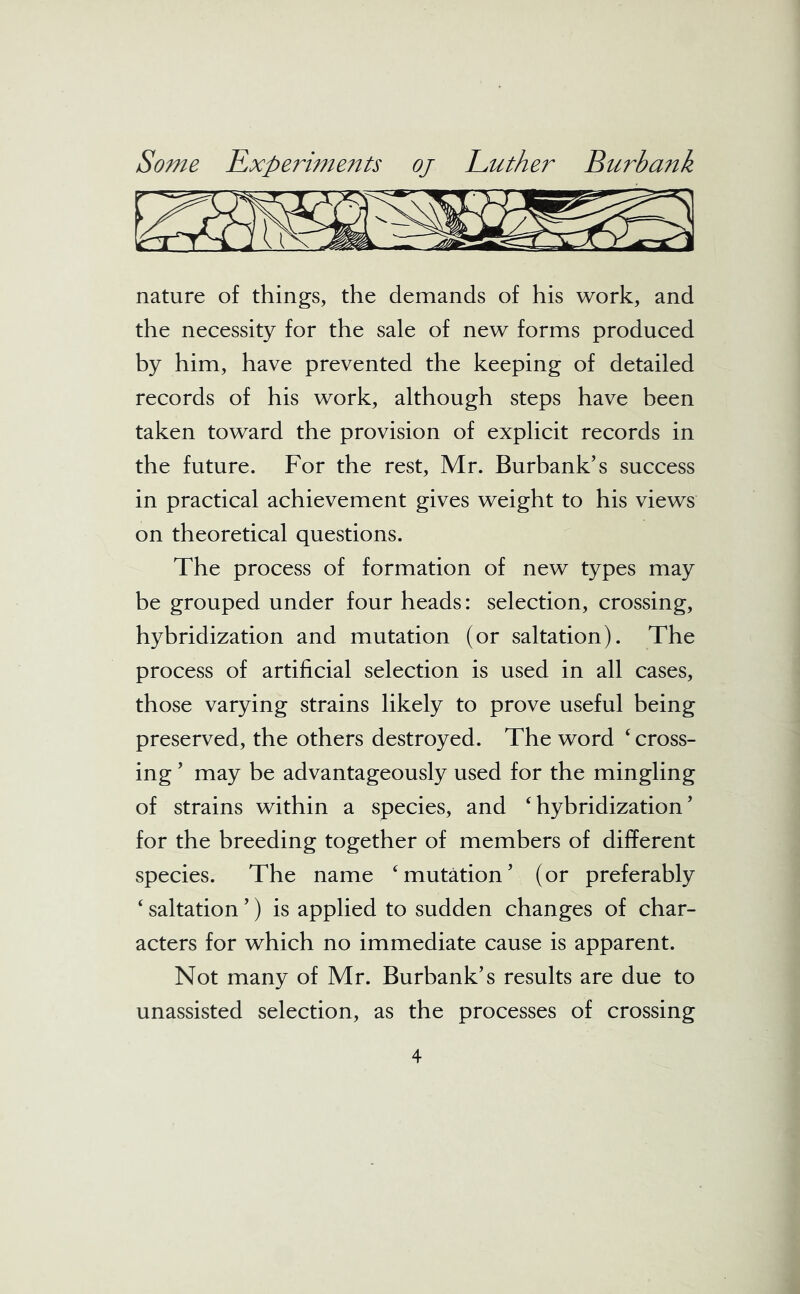 nature of things, the demands of his work, and the necessity for the sale of new forms produced by him, have prevented the keeping of detailed records of his work, although steps have been taken toward the provision of explicit records in the future. For the rest, Mr. Burbank’s success in practical achievement gives weight to his views on theoretical questions. The process of formation of new types may be grouped under four heads: selection, crossing, hybridization and mutation (or saltation). The process of artificial selection is used in all cases, those varying strains likely to prove useful being preserved, the others destroyed. The word ‘ cross- ing ’ may be advantageously used for the mingling of strains within a species, and ‘hybridization’ for the breeding together of members of different species. The name ‘mutation’ (or preferably ‘ saltation ’) is applied to sudden changes of char- acters for which no immediate cause is apparent. Not many of Mr. Burbank’s results are due to unassisted selection, as the processes of crossing