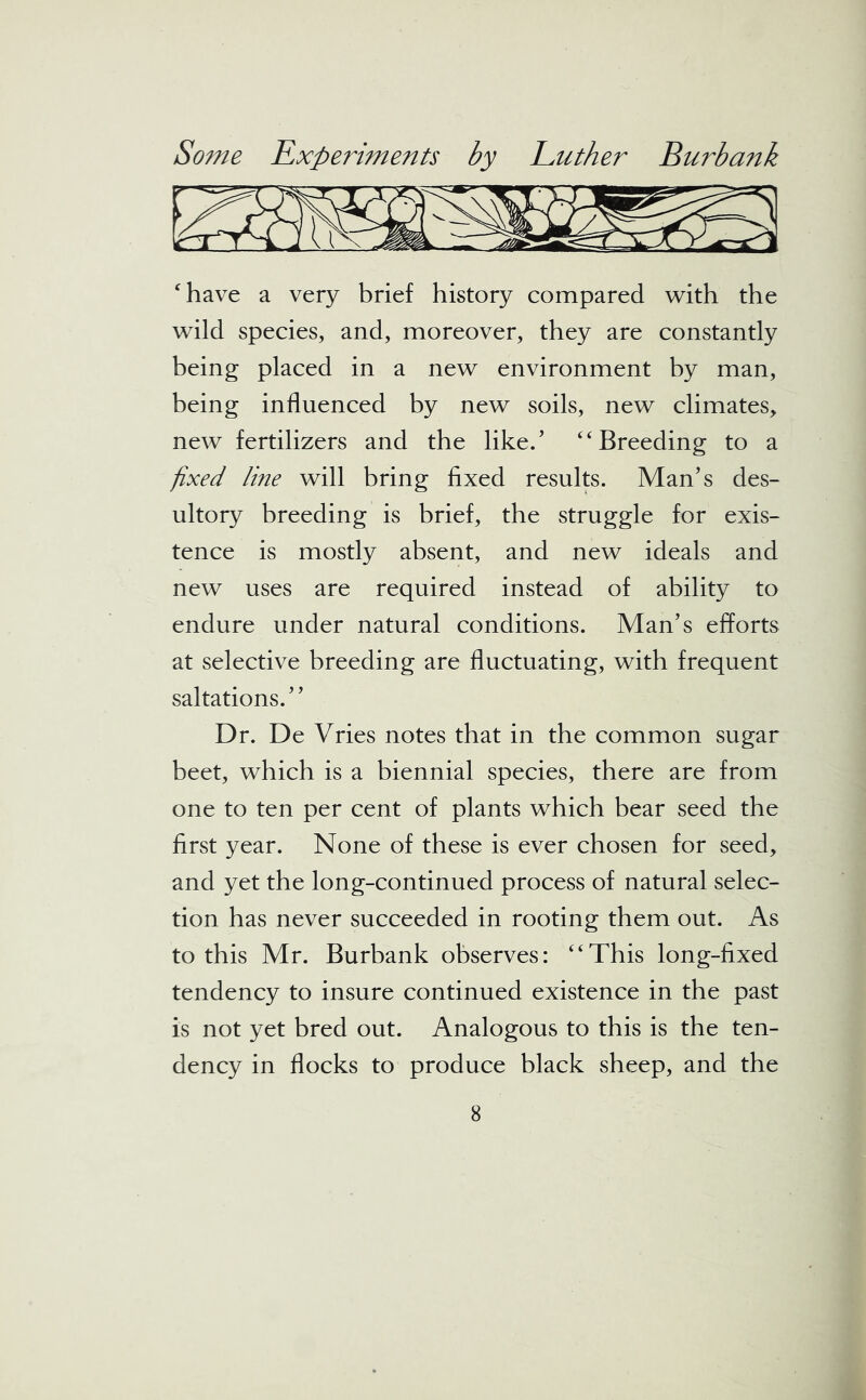 have a very brief history compared with the wild species, and, moreover, they are constantly being placed in a new environment by man, being influenced by new soils, new climates, new fertilizers and the like/ “ Breeding to a fixed line will bring fixed results. Man’s des- ultory breeding is brief, the struggle for exis- tence is mostly absent, and new ideals and new uses are required instead of ability to endure under natural conditions. Man’s efforts at selective breeding are fluctuating, with frequent saltations.” Dr. De Vries notes that in the common sugar beet, which is a biennial species, there are from one to ten per cent of plants which bear seed the first year. None of these is ever chosen for seed, and yet the long-continued process of natural selec- tion has never succeeded in rooting them out. As to this Mr. Burbank observes: “This long-fixed tendency to insure continued existence in the past is not yet bred out. Analogous to this is the ten- dency in flocks to produce black sheep, and the