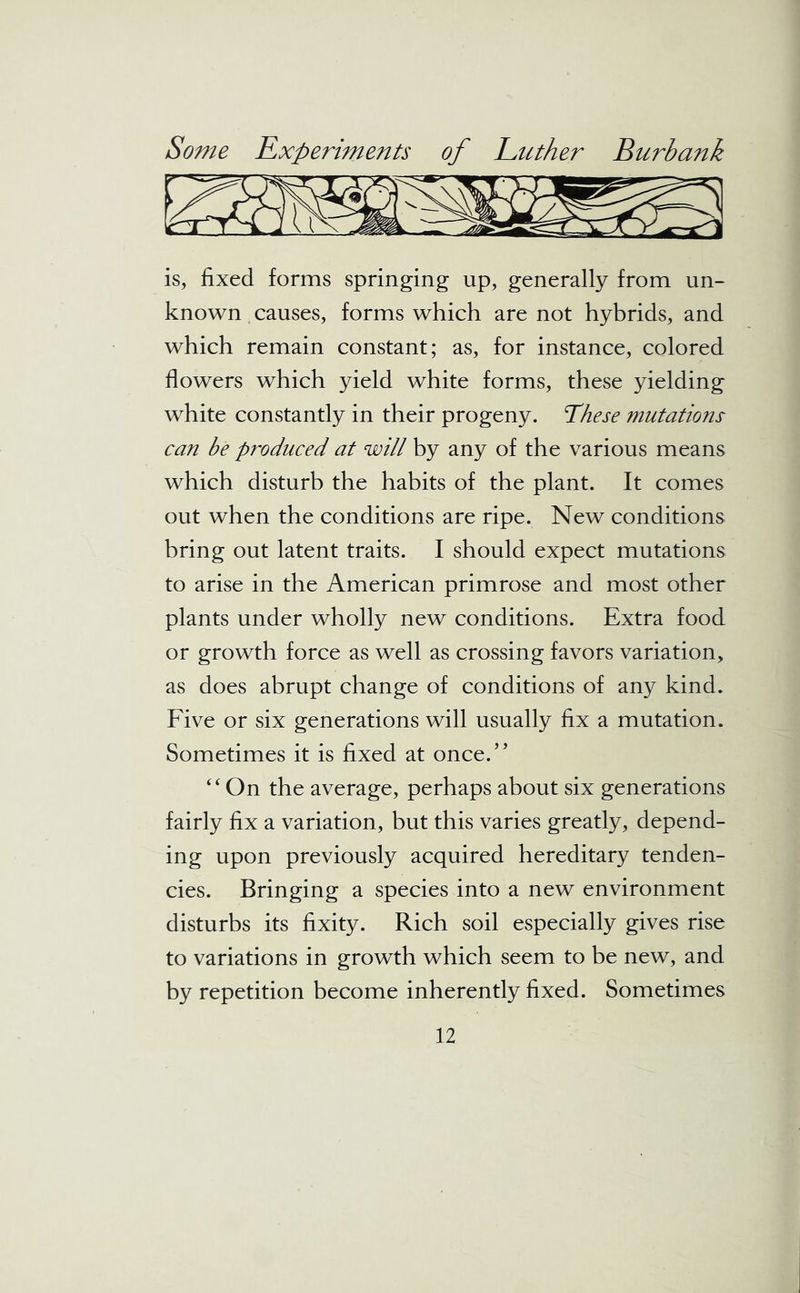 is, fixed forms springing up, generally from un- known causes, forms which are not hybrids, and which remain constant; as, for instance, colored flowers which yield white forms, these yielding white constantly in their progeny. These mutations can he produced at will by any of the various means which disturb the habits of the plant. It comes out when the conditions are ripe. New conditions bring out latent traits. I should expect mutations to arise in the American primrose and most other plants under wholly new conditions. Extra food or growth force as well as crossing favors variation, as does abrupt change of conditions of any kind. Five or six generations will usually fix a mutation. Sometimes it is fixed at once.” “On the average, perhaps about six generations fairly fix a variation, but this varies greatly, depend- ing upon previously acquired hereditary tenden- cies. Bringing a species into a new environment disturbs its fixity. Rich soil especially gives rise to variations in growth which seem to be new, and by repetition become inherently fixed. Sometimes