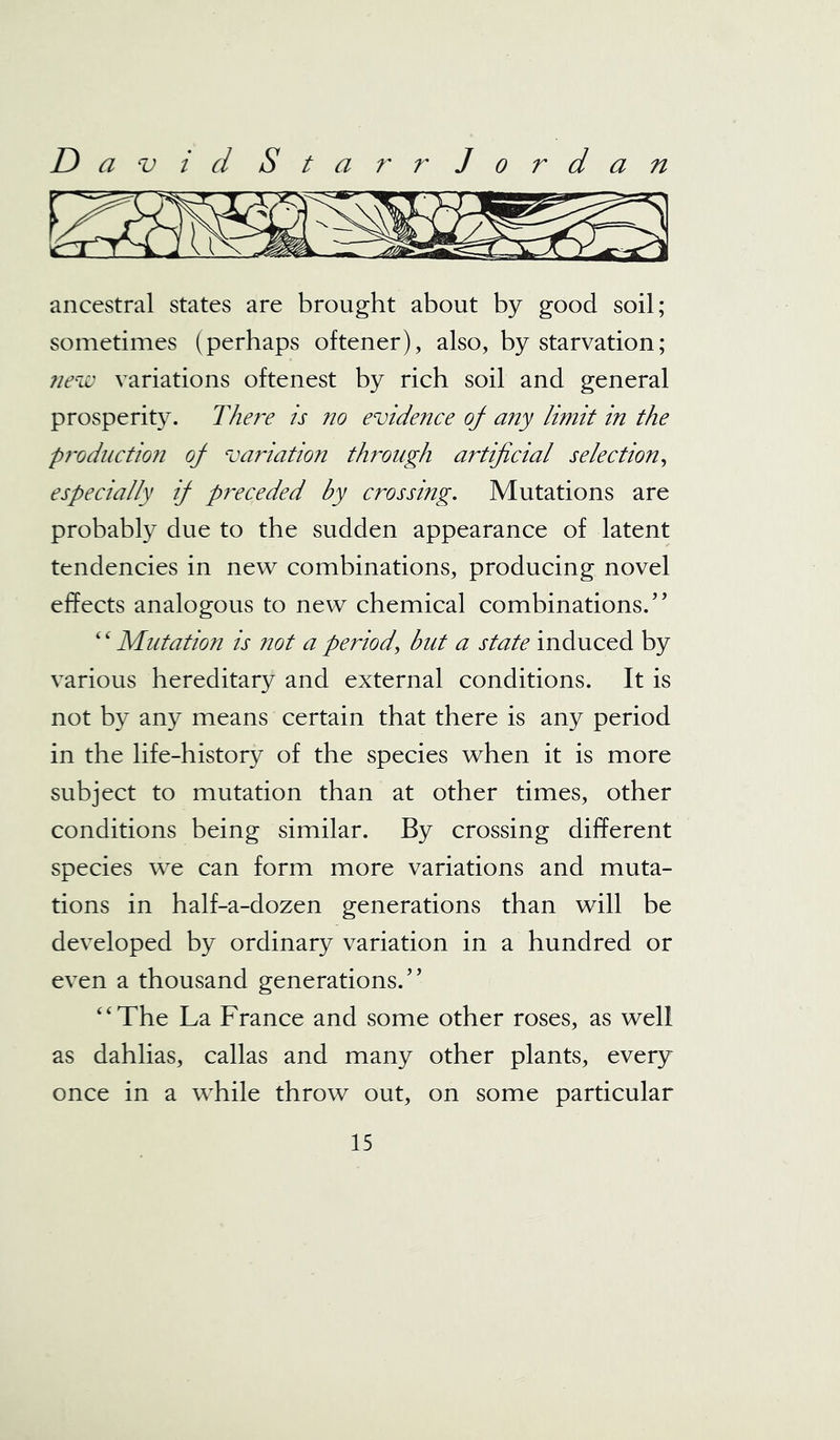 ancestral states are brought about by good soil; sometimes (perhaps oftener), also, by starvation; new variations oftenest by rich soil and general prosperity. There is no evidence of any limit in the production of variation through artificial selection, especially if preceded by crossing. Mutations are probably due to the sudden appearance of latent tendencies in new combinations, producing novel effects analogous to new chemical combinations/’ “Mutation is not a period, but a state induced by various hereditary and external conditions. It is not by any means certain that there is any period in the life-history of the species when it is more subject to mutation than at other times, other conditions being similar. By crossing different species we can form more variations and muta- tions in half-a-dozen generations than will be developed by ordinary variation in a hundred or even a thousand generations/’ “The La France and some other roses, as well as dahlias, callas and many other plants, every once in a while throw out, on some particular