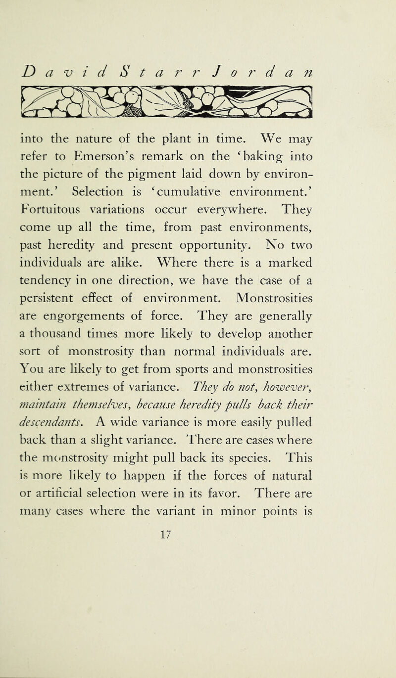 into the nature of the plant in time. We may refer to Emerson’s remark on the ‘baking into the picture of the pigment laid down by environ- ment.’ Selection is ‘cumulative environment.’ Fortuitous variations occur everywhere. They come up all the time, from past environments, past heredity and present opportunity. No two individuals are alike. Where there is a marked tendency in one direction, we have the case of a persistent effect of environment. Monstrosities are engorgements of force. They are generally a thousand times more likely to develop another sort of monstrosity than normal individuals are. You are likely to get from sports and monstrosities either extremes of variance. They do not, however, maintain themselves, because heredity pulls back their descendants. A wide variance is more easily pulled back than a slight variance. There are cases where the monstrosity might pull back its species. This is more likely to happen if the forces of natural or artificial selection were in its favor. There are many cases where the variant in minor points is