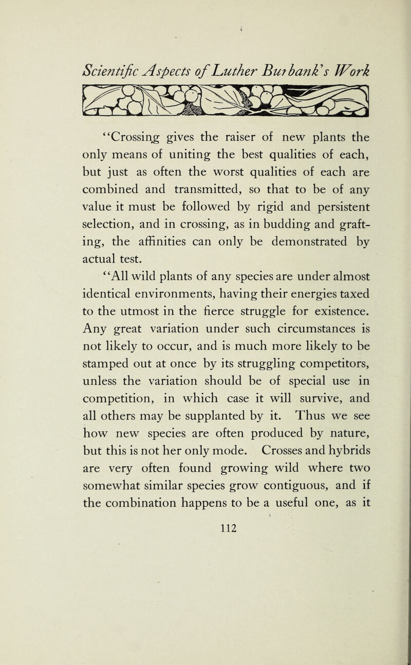 ‘ ‘Crossing gives the raiser of new plants the only means of uniting the best qualities of each, but just as often the worst qualities of each are combined and transmitted, so that to be of any value it must be followed by rigid and persistent selection, and in crossing, as in budding and graft- ing, the affinities can only be demonstrated by actual test. “All wild plants of any species are under almost identical environments, having their energies taxed to the utmost in the fierce struggle for existence. Any great variation under such circumstances is not likely to occur, and is much more likely to be stamped out at once by its struggling competitors, unless the variation should be of special use in competition, in which case it will survive, and all others may be supplanted by it. Thus we see how new species are often produced by nature, but this is not her only mode. Crosses and hybrids are very often found growing wild where two somewhat similar species grow contiguous, and if the combination happens to be a useful one, as it