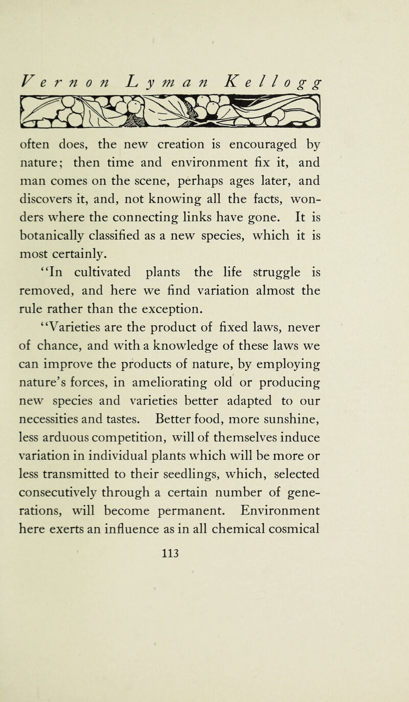 often does, the new creation is encouraged by nature; then time and environment fix it, and man comes on the scene, perhaps ages later, and discovers it, and, not knowing all the facts, won- ders where the connecting links have gone. It is botanically classified as a new species, which it is most certainly. “In cultivated plants the life struggle is removed, and here we find variation almost the rule rather than the exception. “Varieties are the product of fixed laws, never of chance, and with a knowledge of these laws we can improve the products of nature, by employing nature’s forces, in ameliorating old or producing new species and varieties better adapted to our necessities and tastes. Better food, more sunshine, less arduous competition, will of themselves induce variation in individual plants which will be more or less transmitted to their seedlings, which, selected consecutively through a certain number of gene- rations, will become permanent. Environment here exerts an influence as in all chemical cosmical
