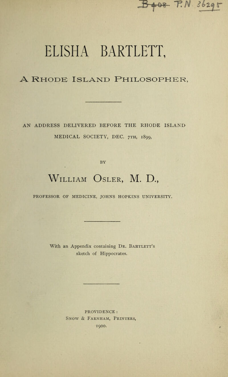 ELISHA BARTLETT, A Rhode Island Rhilosoeher, AN ADDRESS DELIVERED BEFORE THE RHODE ISLAND MEDICAL SOCIETY, DEC. 7TH, 1899, BY William Osler, M. D., PROFESSOR OF MEDICINE, JOHNS HOPKINS UNIVERSITY. With an Appendix containing Dr. Bartlett’s sketch of Hippocrates. PROVIDENCE: Snow & Farnham, Printers, 1900.