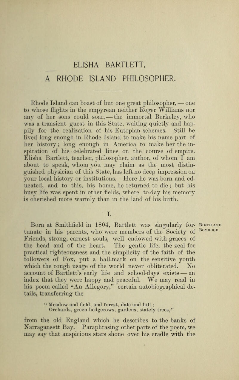 A RHODE ISLAND PHILOSOPHER. Rhode Island can boast of but one great philosopher, — one to whose flights in the empyrean neither Roger Williams nor any of her sons could soar, — the immortal Berkeley, who was a transient guest in this State, waiting quietly and hap- pily for the reahzation of his Eutopian schemes. Still he lived long enough in Rhode Island to make his name part of her history; long enough in America to make her the in- spiration of his celebrated lines on the course of empire. Ehsha Bartlett, teacher, philosopher, author, of whom I am about to speak, whom you may claim as the most distin- guished physician of this State, has left no deep impression on your local history or institutions. Here he was born and ed- ucated, and to this, his home, he returned to die; but his busy life was spent in other fields, Avhere to-day his memory is cherished more warmly than in the land of his birth. I. Born at Smithfield in 1804, Bartlett was singularly for- tunate m his parents, who were members of the Society of Friends, strong, earnest souls, well endowed with graces of the head and of the heart. The gentle life, the zeal for practical righteousness and the simplicity of the faith of the followers of Fox, put a hall-mark on the sensitive youth wliich the rough usage of the world never obliterated. No account of Bartlett’s early life and school-days exists-—an index that they Avere happy and peaceful. We may read in his poem called “An Allegory,” certain autobiographical de- tails, transferring the “ Meadow and field, and forest, dale and hill ; Orchards, green hedgerows, gardens, stately trees,” from the old England which he describes to the banks of Narragansett Bay. Paraphrasing other parts of the poem, Ave may say that auspicious stars shone over his cradle Avith the Birth and Boyhood.