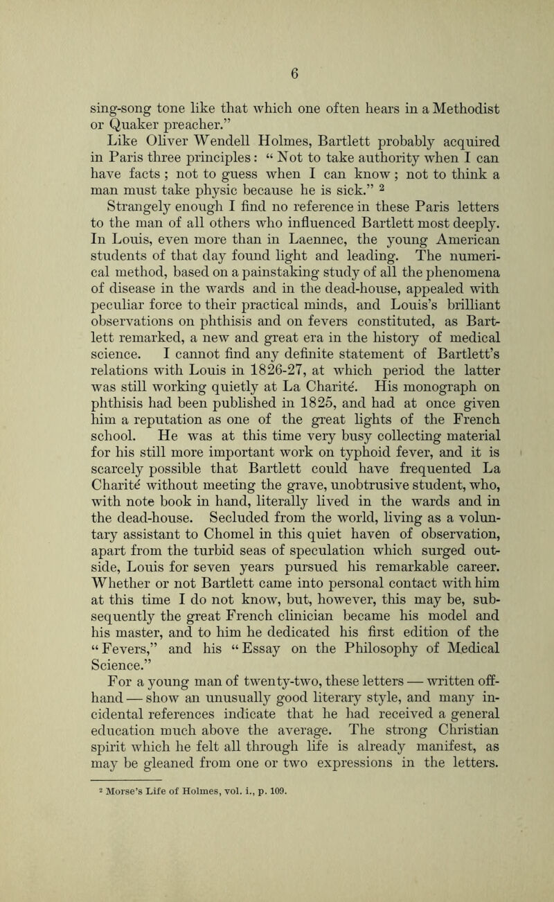 sing-song tone like that which one often hears in a Methodist or Quaker preacher.” Like Ohver Wendell Holmes, Bartlett probably acquired in Paris three principles: “Not to take authority when I can have facts ; not to guess when I can know; not to think a man must take physic because he is sick.” ^ Strangely enough I find no reference in these Paris letters to the man of all others who influenced Bartlett most deeply. In Louis, even more than in Laennec, the young American students of that day found light and leading. The numeri- cal method, based on a painstaking study of all the phenomena of disease in the wards and in the dead-house, appealed with peculiar force to their practical minds, and Louis’s brilliant observations on phthisis and on fevers constituted, as Bart- lett remarked, a new and great era in the history of medical science. I cannot find any definite statement of Bartlett’s relations with Louis in 1826-27, at which period the latter was still working quietly at La Charite'. His monograph on phthisis had been published in 1825, and had at once given him a reputation as one of the great fights of the French school. He was at this time very busy collecting material for his still more important work on typhoid fever, and it is scarcely possible that Bartlett could have frequented La Charitd without meeting the grave, unobtrusive student, who, with note book in hand, literally lived in the wards and in the dead-house. Secluded from the world, living as a volun- tary assistant to Chomel in tins quiet haven of observation, apart from the turbid seas of speculation which surged out- side, Louis for seven years pursued his remarkable career. Whether or not Bartlett came into personal contact with him at this time I do not know, but, however, this may be, sub- sequently the great French clinician became his model and his master, and to him he dedicated his first edition of the “ Fevers,” and his “ Essay on the Philosophy of Medical Science.” For a young man of twenty-two, these letters — written off- hand — show an unusually good literary style, and many in- cidental references indicate that he had received a general education much above the average. The strong Christian spirit which he felt all through life is already manifest, as may be gleaned from one or two expressions in the letters. 2 Morse’s Life of Holmes, vol. i., p. 109.