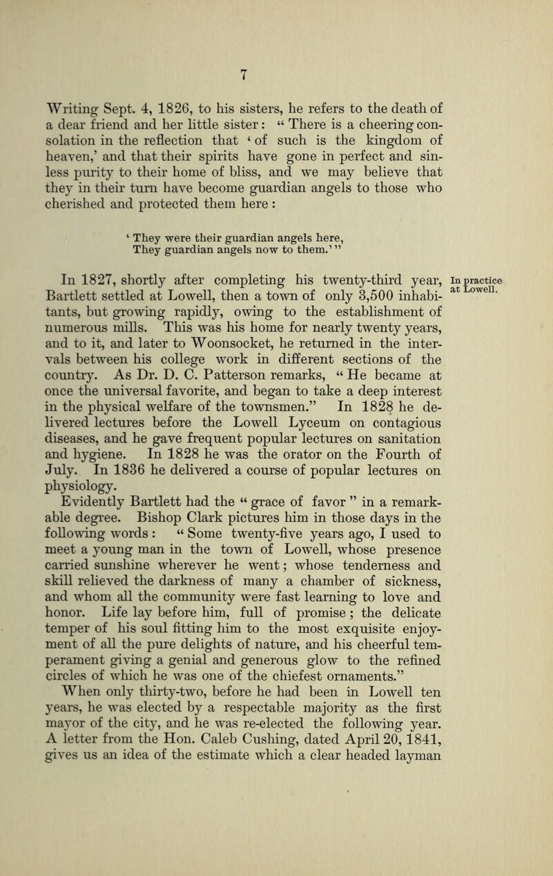 Writing Sept. 4, 1826, to his sisters, he refers to the death of a dear friend and her little sister: “ There is a cheering con- solation in the reflection that ‘ of such is the kingdom of heaven,’ and that their spirits have gone in perfect and sin- less purity to their home of bliss, and we may believe that they in their turn have become guardian angels to those who cherished and protected them here : ‘ They were their guardian angels here, They guardian angels now to them.’ ” In 1827, shortly after completing his twenty-third year, in practice Bartlett settled at Lowell, then a town of only 3,500 inhabi- tants, but growing rapidly, owing to the establishment of numerous mills. This was his home for nearly twenty years, and to it, and later to Woonsocket, he returned in the inter- vals between his college work in different sections of the country. As Dr. D. C. Patterson remarks, “ He became at once the universal favorite, and began to take a deep interest in the physical welfare of the townsmen.” In 1828 he de- livered lectures before the Lowell Lyceum on contagious diseases, and he gave frequent popular lectures on sanitation and hygiene. In 1828 he was the orator on the Fourth of July. In 1836 he delivered a course of popular lectures on physiology. Evidently Bartlett had the “ grace of favor ” in a remark- able degree. Bishop Clark pictures him in those days in the following words : “ Some twenty-five years ago, I used to meet a young man in the town of Lowell, whose presence carried sunshine wherever he went; whose tenderness and skill relieved the darkness of many a chamber of sickness, and whom all the community were fast learning to love and honor. Life lay before him, full of promise; the delicate temper of his soul fitting him to the most exquisite enjoy- ment of all the pure delights of nature, and his cheerful tem- perament giving a genial and generous glow to the refined circles of which he was one of the chiefest ornaments.” When only tliirty-two, before he had been in LoweU ten years, he was elected by a respectable majority as the first mayor of the city, and he was re-elected the following year. A letter from the Hon. Caleb Cushing, dated April 20,1841, gives us an idea of the estimate which a clear headed layman