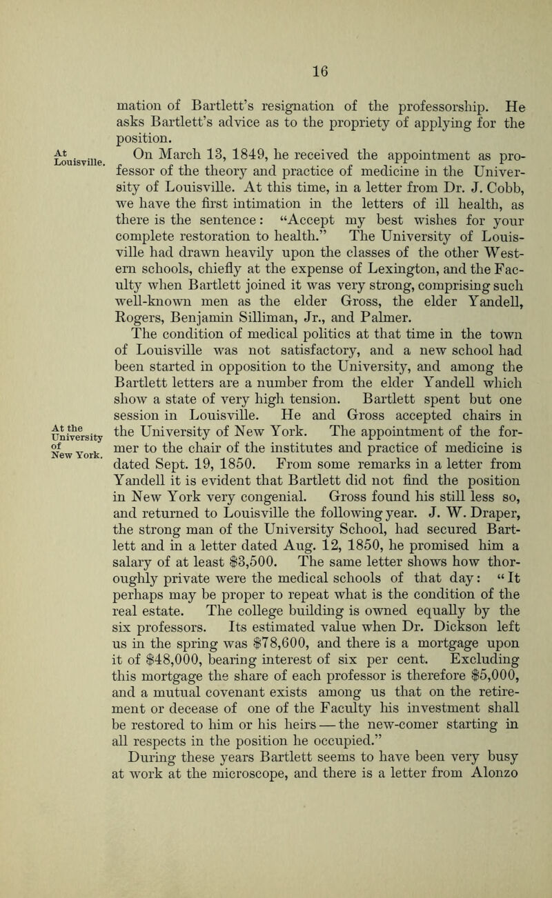 At Louisville. At the University of New York. mation of Bartlett’s resignation of the professorship. He asks Bartlett’s advice as to the propriety of applying for the position. On March 13, 1849, he received the appointment as pro- fessor of the theory and practice of medicine in the Univer- sity of Louisville. At this time, in a letter from Dr. J. Cobb, we have the first intimation in the letters of ill health, as there is the sentence: “Accept my best wishes for your complete restoration to health.” The University of Louis- ville had drawn heavily upon the classes of the other West- ern schools, chiefly at the expense of Lexington, and the Fac- ulty when Bartlett joined it was very strong, comprising such well-known men as the elder Gross, the elder Yandell, Rogers, Benjamin Silliman, Jr., and Palmer. The condition of medical politics at that time in the town of Louisville was not satisfactory, and a new school had been started in opposition to the University, and among the Bartlett letters are a number from the elder YandeU which show a state of very high tension. Bartlett spent but one session in Louisville. He and Gross accepted chairs in the University of New York. The appointment of the for- mer to the chair of the institutes and practice of medicine is dated Sept. 19, 1850. From some remarks in a letter from Yandell it is evident that Bartlett did not find the position in New York very congenial. Gross found his still less so, and returned to Louisville the following year. J. W. Draper, the strong man of the University School, had secured Bart- lett and in a letter dated Aug. 12, 1850, he promised him a salary of at least $3,500. The same letter shows how thor- oughly private were the medical schools of that day: “ It perhaps may be proper to repeat what is the condition of the real estate. The college building is owned equally by the six professors. Its estimated value when Dr. Dickson left us in the spring was $78,600, and there is a mortgage upon it of $48,000, blearing interest of six per cent. Excluding this mortgage the share of each professor is therefore $5,000, and a mutual covenant exists among us that on the retire- ment or decease of one of the Facuity his investment shall be restored to him or his heirs — the new-comer starting in all respects in the position he occupied.” During these years Bartlett seems to have been very busy at work at the microscope, and there is a letter from Alonzo