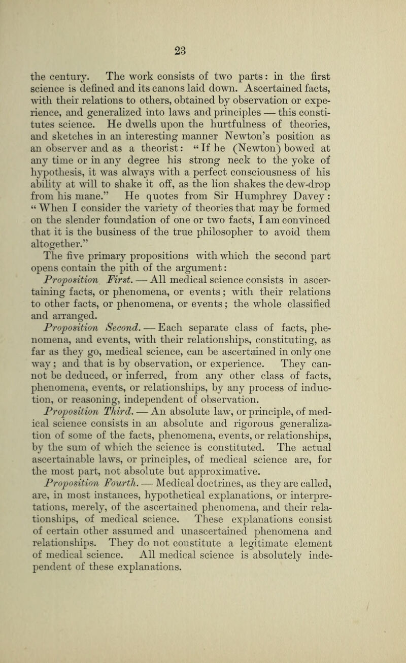 the century. The work consists of two parts: in the first science is defined and its canons laid down. Ascertained facts, with their relations to others, obtained by observation or expe- rience, and generalized into laws and principles — this consti- tutes science. He dwells upon the hurtfulness of theories, and sketches in an interesting manner Newton’s position as an observer and as a theorist: “If he (Newton) bowed at any time or in any degree his strong neck to the yoke of hj’pothesis, it was always with a perfect consciousness of his ability at mil to shake it off, as the lion shakes the dew-drop from his mane.” He quotes from Sir Humphrey Davey: “ When I consider the variety of theories that may be formed on the slender foundation of one or two facts, I am convinced that it is the business of the true philosopher to avoid them altogether.” The five primary propositions with which the second part opens contain the pith of the argument: Proposition First. — All medical science consists in ascer- taining facts, or phenomena, or events; with their relations to other facts, or phenomena, or events; the whole classified and arranged. Proposition Second. — Each separate class of facts, phe- nomena, and events, with their relationships, constituting, as far as they go, medical science, can be ascertained in only one way; and that is by observation, or experience. They can- not be deduced, or inferred, from any other class of facts, phenomena, events, or relationships, by any process of induc- tion, or reasoning, independent of observation. Proposition Third. — An absolute law, or principle, of med- ical science consists in an absolute and rigorous generaliza- tion of some of the facts, phenomena, events, or relationships, by the sum of which the science is constituted. The actual ascertainable laws, or principles, of medical science are, for the most part, not absolute but approximative. Proposition Fourth. — Medical doctrines, as they are called, are, in most instances, hypothetical explanations, or interpre- tations, merely, of the ascertained phenomena, and their rela- tionships, of medical science. These explanations consist of certain other assumed and imascertained phenomena and relationsliips. They do not constitute a legitimate element of medical science. All medical science is absolutely inde- pendent of these explanations.