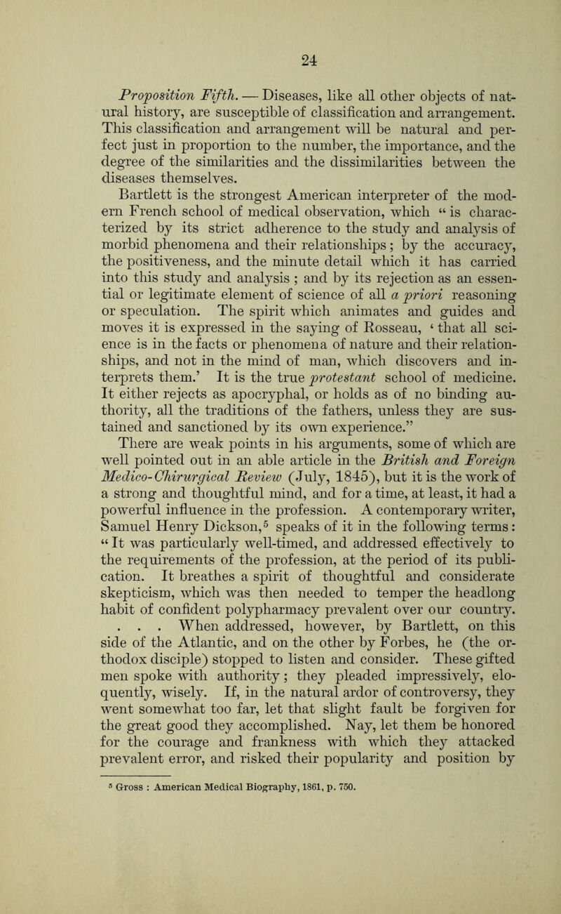 Proposition Fifth. — Diseases, like all other objects of nat- ural history, are susceptible of classification and arrangement. This classification and arrangement will be natural and per- fect just in proportion to the number, the importance, and the degree of the similarities and the dissimilarities between the diseases themselves. Bartlett is the strongest American interpreter of the mod- ern French school of medical observation, which “ is charac- terized by its strict adherence to the study and analysis of morbid phenomena and their relationships ; by the accuracy, the positiveness, and the minute detail which it has carried into this study and analysis; and by its rejection as an essen- tial or legitimate element of science of all a priori reasoning or speculation. The spirit which animates and guides and moves it is expressed in the saying of Rosseau, ‘ that all sci- ence is in the facts or phenomena of nature and their relation- ships, and not in the mind of man, which discovers and in- terprets them.’ It is the true protestant school of medicine. It either rejects as apocryphal, or holds as of no binding au- thority, all the traditions of the fathers, unless they are sus- tained and sanctioned by its own experience.” There are weak points in his arguments, some of wlfich are well pointed out in an able article in the British and Foreign Medico-Chirurgieal Review (July, 1845), but it is the work of a strong and thoughtful mind, and for a time, at least, it had a powerful influence in the profession. A contemporary writer, Samuel Henry Dickson,® speaks of it in the following terms: “ It was particularly well-timed, and addressed effectively to the requirements of the profession, at the period of its publi- cation. It breathes a spirit of thoughtful and considerate skepticism, which was then needed to temper the headlong habit of confident polypharmacy prevalent over our country. . . . When addressed, however, by Bartlett, on this side of the Atlantic, and on the other by Forbes, he (the or- thodox disciple) stopped to listen and consider. These gifted men spoke with authority; they pleaded impressively, elo- quently, wisely. If, in the natural ardor of controversy, they went somewhat too far, let that slight fault be forgiven for the great good they accomplished. Nay, let them be honored for the courage and frankness with which they attacked prevalent error, and risked their popularity and position by ® Gross : American Medical Biography, 1861, p. 750.