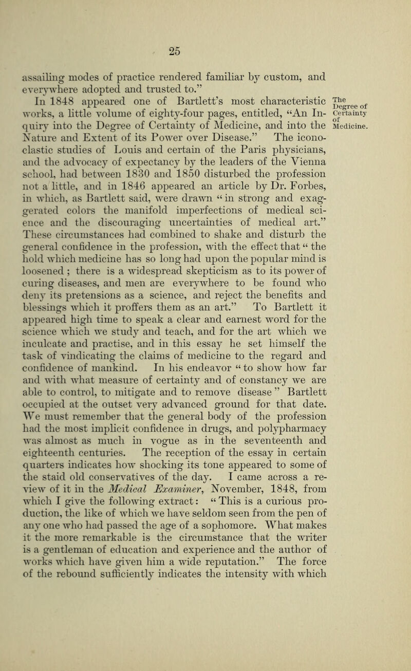 assailing modes of practice rendered familiar by custom, and everywhere adopted and trusted to.” In 1848 appeared one of Bartlett’s most characteristic works, a Httle volume of eighty-four pages, entitled, “An In- quiry into the Degree of Certainty of Medicine, and into the Nature and Extent of its Power over Disease.” The icono- clastic studies of Louis and certain of the Paris physicians, and the advocacy of expectancy by the leaders of the Vienna school, had between 1830 and 1850 disturbed the profession not a little, and in 1846 appeared an article by Dr. Forbes, in which, as Bartlett said, were drawir “ in strong and exag- gerated colors the manifold imperfections of medical sci- ence and the discouraging uncertainties of medical art.” Tliese circumstances had combined to shake and disturb the general confidence in the profession, with the effect that “ the hold which medicine has so long had upon the popular mind is loosened ; there is a widespread skepticism as to its power of curing diseases, and men are everywhere to be found who deny its pretensions as a science, and reject the benefits and blessings which it proffers them as an art.” To Bartlett it appeared high time to speak a clear and earnest word for the science which we study and teach, and for the art which we inculcate and practise, and in this essay he set himself the task of vmdicating the claims of medicine to the regard and confidence of mankind. In his endeavor “ to show how far and with what measure of certainty and of constancy we are able to control, to mitigate and to remove disease ” Bartlett occupied at the outset very advanced ground for that date. We must remember that the general body of the profession had the most imphcit confidence in drugs, and polypharmacy was almost as much in vogue as in the seventeenth and eighteenth centuries. The reception of the essay in certain quarters indicates how shocking its tone appeared to some of the staid old conservatives of the day. I came across a re- view of it in the Medical Examiner^ November, 1848, from which I give the following extract: “ This is a curious pro- duction, the like of which Ave have seldom seen from the pen of any one who had passed the age of a sophomore. What makes it the more remarkable is the circumstance that the writer is a gentleman of education and experience and the author of works which have given him a wide reputation.” The force of the rebomid sufficiently indicates the intensity with which The Uegree of Certainty of Medicine.