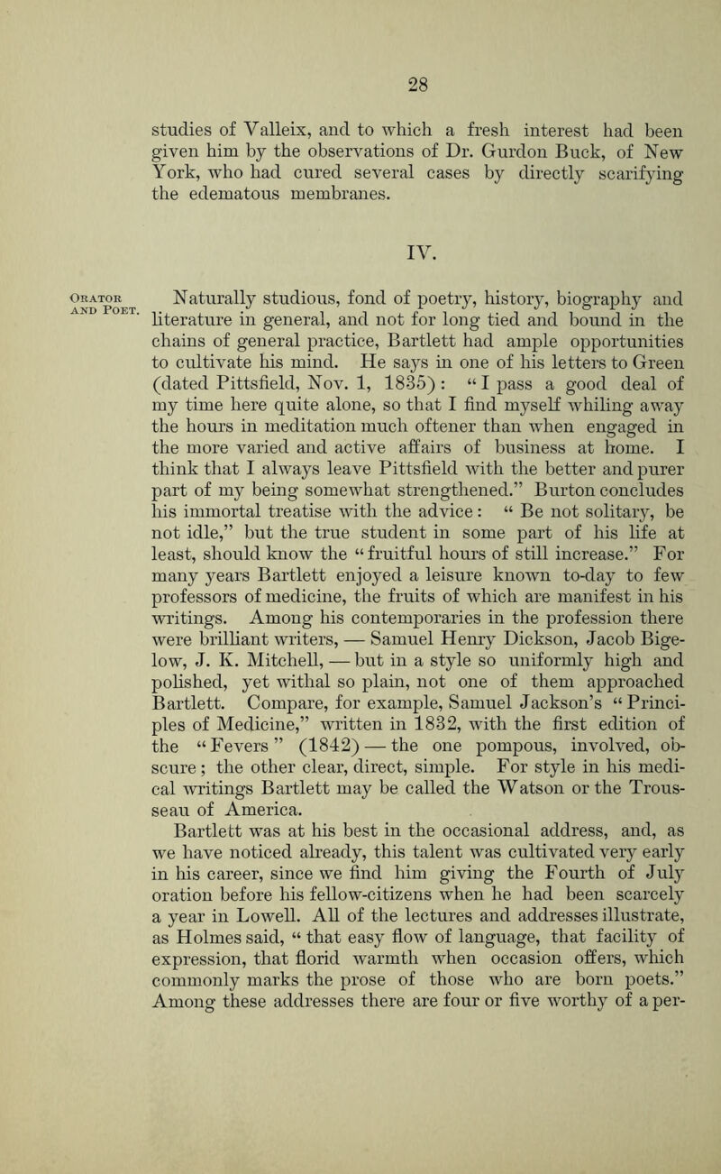 Orator AND Poet. studies of Valleix, and to which a fresh interest had been given him by the observations of Dr. Gurdou Buck, of New York, who had cured several cases by directly scarifying the edematous membranes. IV. Naturally studious, fond of poetry, history, biography and literature in general, and not for long tied and bound in the chains of general practice, Bartlett had ample opportunities to cultivate Ms mind. He says in one of his letters to Green (dated Pittsfield, Nov. 1, 1835): “I pass a good deal of my time here quite alone, so that I find myself whiling away the hours in meditation much oftener than when engaged in the more varied and active affairs of business at home. I think that I always leave Pittsfield with the better and purer part of my being somewhat strengthened.” Burton concludes his immortal treatise with the advice: “ Be not solitary, be not idle,” but the true student in some part of his life at least, should know the “ fruitful hours of still increase.” For many years Bartlett enjoyed a leisure known to-day to few professors of medicine, the fruits of which are manifest in his writings. Among his contemporaries in the profession there were brilliant writers, — Samuel Henry Dickson, Jacob Bige- low, J. K. Mitchell, — but in a style so uniformly high and pohshed, yet withal so plain, not one of them approached Bartlett. Compare, for example, Samuel Jackson’s “Princi- ples of Medicine,” written in 1832, with the first edition of the “Fevers” (1842) — the one pompous, involved, ob- scure ; the other clear, direct, simple. For style in his medi- cal writings Bartlett may be called the Watson or the Trous- seau of America. Bartlett was at his best in the occasional address, and, as we have noticed already, this talent was cultivated very early in Ms career, since we find him giving the Fourth of July oration before his fellow-citizens when he had been scarcely a year in Lowell. All of the lectures and addresses illustrate, as Holmes said, “ that easy fiow of language, that facility of expression, that florid warmth when occasion offers, which commonly marks the prose of those who are born poets.” Among these addresses there are four or five worthy of a per-