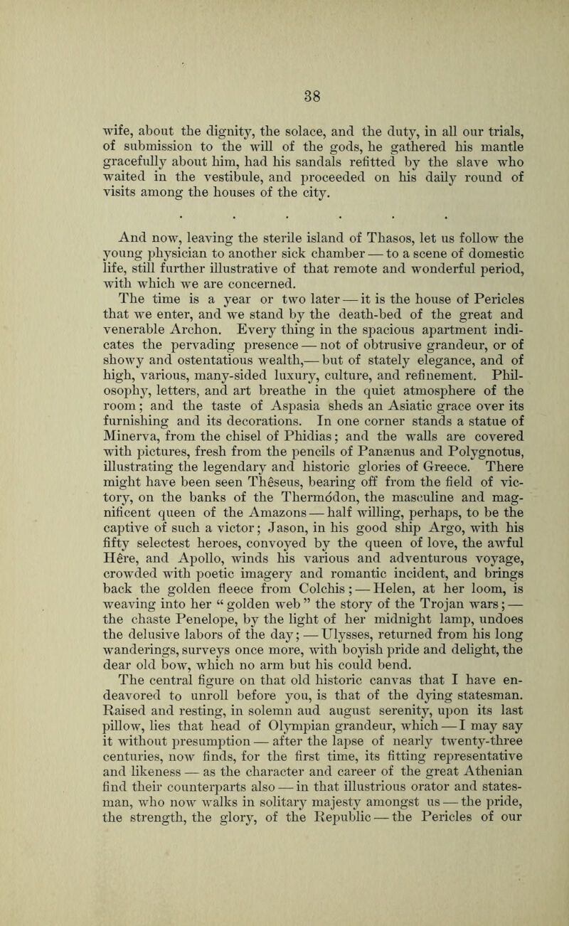 wife, about the dignity, the solace, and the duty, in all our trials, of submission to the will of the gods, he gathered his mantle gracefully about him, had his sandals refitted by the slave who waited in the vestibule, and proceeded on his daily round of visits among the houses of the city. And now, leaving the sterile island of Thasos, let us follow the young physician to another sick chamber — to a scene of domestic life, still further illustrative of that remote and wonderful period, w’ith which we are concerned. The time is a year or two later — it is the house of Pericles that we enter, and we stand by the death-bed of the great and venerable Archon. Every thing in the spacious apartment indi- cates the pervading presence — not of obtrusive grandeur, or of showy and ostentatious wealth,— but of stately elegance, and of high, various, many-sided luxury, culture, and refinement. Phil- osophy, letters, and art breathe in the quiet atmosphere of the room; and the taste of Aspasia sheds an Asiatic grace over its furnishing and its decorations. In one corner stands a statue of Minerva, from the chisel of Phidias; and the walls are covered with j^ictures, fresh from the pencils of Pansenus and Polygnotus, illustrating the legendary and historic glories of Greece. There might have been seen Theseus, bearing off from the field of vic- tory, on the banks of the Thermodon, the masculine and mag- nificent queen of the Amazons — half willing, perhaps, to be the captive of such a victor; Jason, in his good ship Argo, with his fifty selectest heroes, convoyed by the queen of love, the awful Here, and Apollo, winds his various and adventurous voyage, crowded with poetic imagery and romantic incident, and brings back the golden fleece from Colchis; — Helen, at her loom, is weaving into her “ golden web ” the story of the Trojan wars; — the chaste Penelope, by the light of her midnight lamp, undoes the delusive labors of the day; —Ulysses, returned from his long wanderings, surveys once more, with boyish pride and delight, the dear old bow, which no arm but his could bend. The central figure on that old historic canvas that I have en- deavored to unroll before you, is that of the dying statesman. Raised and resting, in solemn and august serenity, upon its last pillow, lies that head of Ohmipian grandeur, which — I may say it without presumption — after the lajise of nearly twenty-three centuries, now finds, for the first time, its fitting representative and likeness — as the character and career of the great Athenian find their counterparts also — in that illustrious orator and states- man, who now walks in solitary majesty amongst us — the pride, the strength, the glory, of the Republic — the Pericles of our