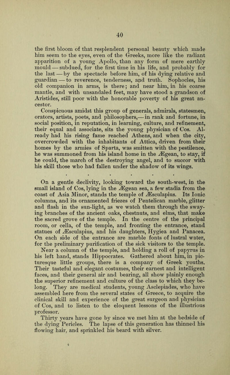 the first bloom of that resj^lendent personal beauty which made him seem to the eyes, even of the Greeks, more like the radiant apparition of a young Apollo, than any form of mere earthly mould — subdued, for the first time in his life, and probably for the last — by the spectacle before him, of his dying relative and guardian — to reverence, tenderness, apd truth. Sophocles, his old companion in arms, is there; and near him, in his coarse mantle, and with unsandaled feet, may have stood a grandson of Aristides, still poor with the honorable poverty of his great an- cestor. Conspicuous amidst this group of generals, admirals, statesmen, orators, artists, poets, and philosophers,— in rank and fortune, in social position, in reputation, in learning, culture, and refinement, their equal and associate, sits the young physician of Cos. Al- ready had his rising fame reached Athens, and when the city, overcrowded with the inhabitants of Attica, driven from their homes by the armies of Sparta, was smitten with the pestilence, he was summoned from his island home in the ^gean, to stay, if he could, the march of the destroying angel, and to succor with his skill those who had fallen under the shadow of its wings. On a gentle declivity, looking toward the south-west, in the small island of Cos, lying in the ^gean sea, a few stadia from the coast of Asia Minor, stands the temple of .lEsculapius. Its Ionic columns, and its ornamented friezes of Pentelican marble, glitter and flash in the sun-light, as we watch them through the sway- ing branches of the ancient oaks, chestnuts, and elms, that make the sacred grove of the temple. In the centre of the principal room, or cella, of the temple, and fronting the entrance, stand statues of ^sculapius, and his daughters, Hygiea and Panacea. On each side of the entrance are marble fonts of lustral water, for the preliminary purification of the sick visitors to the temple. Near a column of the temjde, and holding a roll of papyrus in his left hand, stands Hijjpocrates. Gathered about him, in pic- turesque little groups, there is a company of Greek youths. Their tasteful and elegant costumes, their earnest and intelligent faces, and their general air and bearing, all show plainly enough the superior refinement and culture of the class to which they be- long. They are medical students, young Asclepiades, who have assembled here from the several states of Greece, to acquire the clinical skill and experience of the great surgeon and physician of Cos, and to listen to the eloquent lessons of the illustrious professor. Thirty years have gone by since we met him at the bedside of the djdng Pericles. The lapse of this generation has thinned his flowing hair, and sprinkled his beard with silver.