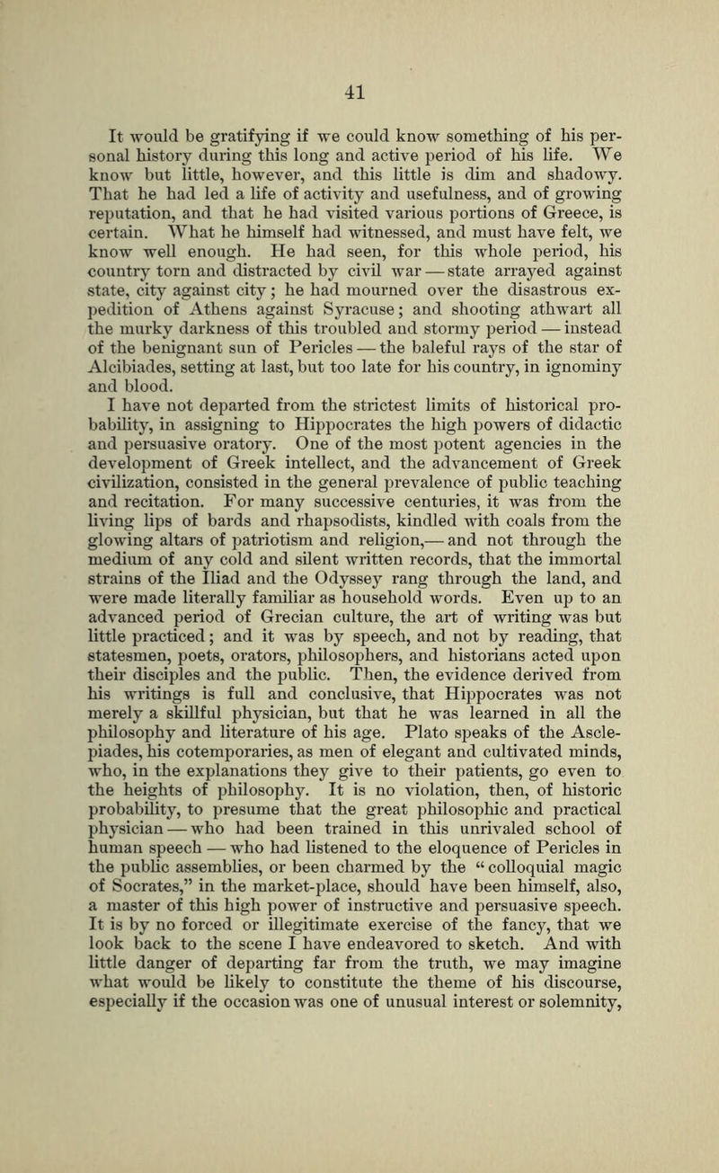 It would be gratifying if we could know something of his per- sonal history during this long and active period of his life. We know but little, however, and this little is dim and shadowy. That he had led a life of activity and usefulness, and of growing reputation, and that he had visited various portions of Greece, is certain. What he himself had witnessed, and must have felt, we know well enough. He had seen, for this whole jjeriod, his country torn and distracted by civil war — state arrayed against state, city against city; he had mourned over the disastrous ex- pedition of Athens against Syracuse; and shooting athwart all the murky darkness of this troubled and stormy jjeriod — instead of the benignant sun of Pericles — the baleful rays of the star of Alcibiades, setting at last, but too late for his country, in ignominy and blood. I have not departed from the strictest limits of historical pro- bability, in assigning to Hippocrates the high powers of didactic and persuasive oratory. One of the most potent agencies in the development of Greek intellect, and the advancement of Greek civilization, consisted in the general prevalence of public teaching and recitation. For many successive centuries, it was from the living lips of bards and i-hapsodists, kindled with coals from the glowing altars of patriotism and religion,— and not through the medium of any cold and silent written records, that the immortal strains of the Iliad and the Odyssey rang through the land, and were made literally familiar as household words. Even up to an advanced period of Grecian culture, the art of writing was but little practiced; and it was by speech, and not by reading, that statesmen, poets, orators, philosophers, and historians acted upon their disciples and the public. Then, the evidence derived from his writings is full and conclusive, that Hippocrates was not merely a skillful physician, but that he was learned in all the philosophy and literature of his age. Plato speaks of the Ascle- piades, his cotemporaries, as men of elegant and cultivated minds, who, in the explanations they give to their patients, go even to the heights of philosophy. It is no violation, then, of historic probability, to presume that the great philosophic and practical physician — who had been trained in this unrivaled school of human speech — who had listened to the eloquence of Pericles in the public assemblies, or been charmed by the “ colloquial magic of Socrates,” in the market-place, should have been himself, also, a master of this high power of instructive and persuasive speech. It is by no forced or illegitimate exercise of the fancy, that we look back to the scene I have endeavored to sketch. And with little danger of departing far from the truth, we may imagine what would be likely to constitute the theme of his discourse, especially if the occasion was one of unusual interest or solemnity,