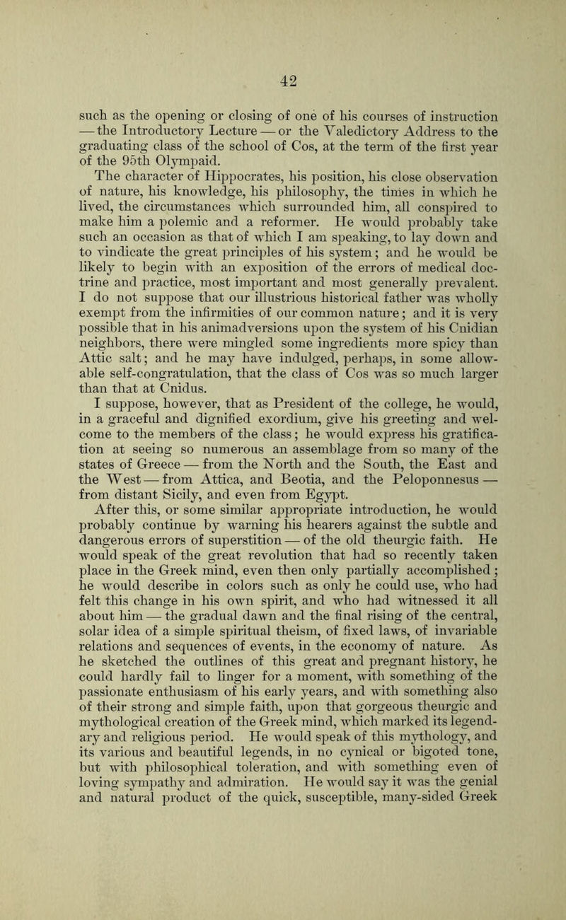 such as the opening or closing of one of his courses of instruction — the Introductory Lecture — or the Valedictory Address to the graduating class of the school of Cos, at the term of the first year of the 95th Ol^onpaid. The character of Hippocrates, his position, his close observation of nature, his knowledge, his philosophy, the tinies in which he lived, the circumstances which surrounded him, all conspired to make him a polemic and a reformer. He would probably take such an occasion as that of which I am speaking, to lay down and to vindicate the great principles of his system; and he would be likely to begin with an exposition of the errors of medical doc- trine and practice, most important and most generally prevalent. I do not suppose that our illustrious historical father was wholly exempt from the infirmities of our common nature; and it is very possible that in his animadversions upon the system of his Cnidian neighbors, there were mingled some ingredients more spicy than Attic salt; and he may have indulged, perhaps, in some allow- able self-congratulation, that the class of Cos was so much larger than that at Cnidus. I suppose, however, that as President of the college, he would, in a graceful and dignified exordium, give his greeting and wel- come to the members of the class; he would express his gratifica- tion at seeing so numerous an assemblage from so many of the states of Greece — from the North and the South, the East and the West — from Attica, and Beotia, and the Peloponnesus — from distant Sicily, and even from Egy^jt. After this, or some similar appropriate introduction, he would probably continue by warning his hearers against the subtle and dangerous errors of superstition — of the old theurgic faith. He would speak of the great revolution that had so recently taken place in the Greek mind, even then only partially accomplished; he would describe in colors such as only he could use, who had felt this change in his own spirit, and who had witnessed it all about him — the gradual dawn and the final rising of the central, solar idea of a simple spiritual theism, of fixed laws, of invariable relations and sequences of events, in the economy of nature. As he sketched the outlines of this great and pregnant history, he could hardly fail to linger for a moment, with something of the passionate enthusiasm of his early years, and with something also of their strong and simple faith, upon that gorgeous theurgic and mythological creation of the Greek mind, which marked its legend- ary and religious period. He would speak of this mrthology, and its various and beautiful legends, in no cynical or bigoted tone, but with philosophical toleration, and with something even of loving symi)athy and admiration. He would say it was the genial and natural product of the quick, susceptible, many-sided Greek