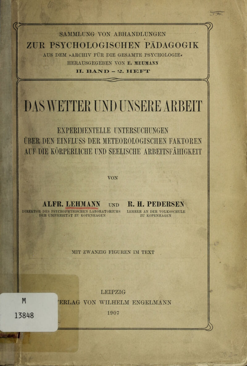 SAMMLUNG VON ABHANDLUNGEN ZUR PSYCHOLOGISOHEN PÄDAGOGIK AUS DEM »ARCHIV FÜR DIE GESAMTE PSYCHOLOGIE« HERAUSGEGEBEN VON E. MEUMANJJ JI. - S. HEFT EXPERIMENTELLE UNTERSUCHUNGEN ÜBER DEN EINFLUSS DER METEOROLOGISCHEN FAKTOREN AUF DIE KÖRPERLICHE UND SEELISCHE ARBEITSFÄHIGKEIT VON ALFR. LEH31AM und R. H. PEDERSEN DIREKTOK DES PSYCHOPHYSISCHEN LABORATORIUMS LEHRER AN DER VOLKSSCHULE DER UNIVERSITÄT ZU KOPENHAGEN ZU KOPENHAGEN MIT ZWANZIG FIGUREN IM TEXT M LEIPZIG 'ERLAG VON WILHELM ENGELMANN 13848 1907