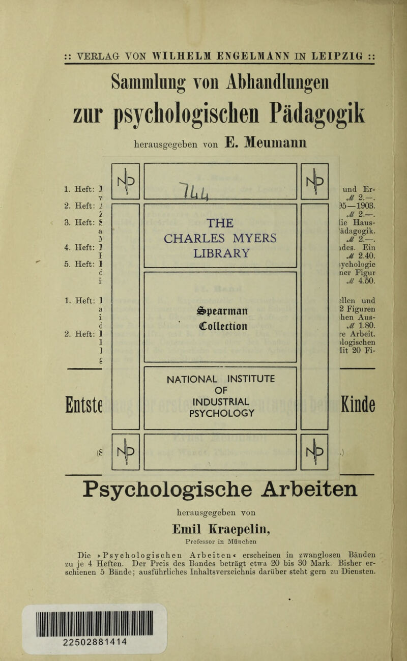 VERLAG VON WILHELM ENGELMANN IN LEIPZIG :: Sammlung von Abhandlungen zur psychologischen Pädagogik herausgegeben von E. Meumann 1. Heft: H 2. Heft: 1 5 3. Heft: S a 4. Heft: 3 I 5. Heft: 1 d i 1. Heft: 1 a i d 2. Heft: 1 ] ] Entstc (S Psychologische Arbeiten herausgegebeii von Emil Kraepelin, Professor in München Die >Psychologischen Arbeiten* erscheinen in zwanglosen Händen zu je 4 Heften. Der Preis des Bandes beträgt etwa 20 bis 30 Mark. Bisher er- schienen 5 Bände; ausführliches Inhaltsverzeichnis darüber steht gern zu Diensten. 4 THE CHARLES MYERS LIBRARY ^pcarman Collection NATIONAL INSTITUTE OF INDUSTRIAL PSYCHOLOGY hlo th und Er- Jt 2.— 15—1903 _ Jl 2.—, lie Haus- ädagogik Jl 2. ides. Ein Jl 2.40 lychologie ner Figur Jl 4.50 ;llen und 2 Figuren ihen Aus- Jl 1.80. re Arbeit, logischen lit 20 Fi- Kinde 22502881414