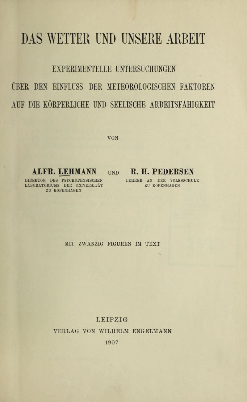 DAS WETTER UND UNSERE ÄRREIT EXPERIMENTELLE MTERSÜCHÜNGEN ÜBER DEN EINFLUSS DER METEOROLOGISCHEN FAKTOREN AUF DIE KÖRPERLICHE UND SEELISCHE ARBEITSFÄHIGKEIT VON ALFR. IjmMANN und R. H. PEDERSEN DIKEKTOR DES PSYCHOPHYSISCHEN LEHRER AN DER VOLKSSCHULE LABORATORIUMS DER UNIVERSITÄT ZU KOPENHAGEN ZU KOPENHAGEN MIT ZWANZIG FIGUREN IM TEXT LEIPZIG VERLAG VON WILHELM ENGELMANN 1907